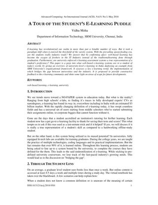 Advanced Computing: An International Journal (ACIJ), Vol.9, No.3, May 2018
DOI:10.5121/acij.2018.9301 1
A TOUR OF THE STUDENT’S E-LEARNING PUDDLE
Vidhu Mitha
Department of Information Technology, SRM University, Chennai, India
ABSTRACT
E-learning has revolutionized our realm in more than just a listable number of ways. But it took a
paradigm shift when it entered the threshold of the varsity system. With the prevailing spoon-feeding era,
are the students really industry ready? We answer that by confirming afact: web-based learning has
become the oxygen of freshers in the IT Industry instead of the traditionallearning done through
graduation. Furthermore, are university enforced e-learning assessment systems a true representation of a
student's proficiency? This paper is a peep into what web-based e-learning systems are to a student of
today's world, by giving an overview of university-level e-learning in India deploying an example from
SRM University's organizational framework. It assesses a key e-learning trend, the implementation of
which bridges the gap between universities and the industry. It is proposed to provide constructive
feedback to the e-learning community and shine some light on areas of scope for future developments.
KEYWORDS
web-based learning, e-learning, university
1. INTRODUCTION
We see trends move toward a NO-PAPER system in education today. But what is the reality?
Ranging from high schools' e-labs, to finding it’s traces in fully developed experts' CVs as
nanodegrees, e-learning has found its way in, everywhere including in India with an estimated $3
billion market. With the rapidly changing definition of e-learning today, it has swept countless
fields and has a universal set of users starting from middle schoolers who've started submitting
their assignments online, to corporate biggies that cannot function without it.
Gone are the days that a student accredited an institution's tutoring for his/her learning. Each
student now has a pet go-to e-learning facility to thank for saving their tests and scores! This what
tempts us to ask if this was used as a last-minute trick and if it helped? If yes, we will discuss if it
is really a true representation of a student's skill as compared to a hardworking offline-study
student.
But on the other hand, is this system being utilized to its maxed potential? In universities, fully
equipped hi-tech labs are available for training graduates. During the college years, we are taught
the practice of multiple technologies, coding languages and its practical implementations. But the
fact remains that over 90% of it, is learned online. Throughout this learning process, students are
being asked to line up to a system bound by the university, to complete the courses they have
defined for the them. This leads to the said underutilization of e-learning. While sticking to pre-
defined university courseware, we lose track of the fast-paced industry's growing needs. This
would lead us to the discussion on "bridging the gap".
2. THROUGH THE STUDENT LENS
On an average, a graduate level student uses books less than once a week. But online content is
accessed at least 4-5 days a week and multiple times during a study day. The virtual notebook has
taken over the blackboard. A few scenarios can help explain how:
When a student does not know a common definition or is unaware of the meaning of certain
 