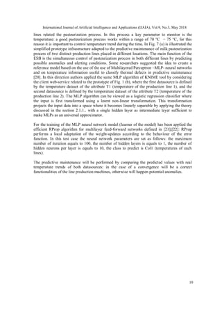 International Journal of Artificial Intelligence and Applications (IJAIA), Vol.9, No.3, May 2018
10
lines related the pasteurization process. In this process a key parameter to monitor is the
temperature: a good pasteurization process works within a range of 70 °C ÷ 75 °C, for this
reason it is important to control temperature trend during the time. In Fig. 7 (a) is illustrated the
simplified prototype infrastructure adapted to the predictive maintenance of milk pasteurization
process of two distinct production lines placed in different locations. The main function of the
ESB is the simultaneous control of pasteurization process in both different lines by predicting
possible anomalies and alerting conditions. Some researchers suggested the idea to create a
reference model based on the use of the use of Multilayered Perceptron –MLP- neural networks
and on temperature information useful to classify thermal defects in predictive maintenance
[20]. In this direction authors applied the same MLP algorithm of KNIME tool by considering
the client web-service related to the prototype of Fig. 1 (b), where the first datasource is defined
by the temperature dataset of the attribute T1 (temperature of the production line 1), and the
second datasource is defined by the temperature dataset of the attribute T2 (temperature of the
production line 2). The MLP algorithm can be viewed as a logistic regression classifier where
the input is first transformed using a learnt non-linear transformation. This transformation
projects the input data into a space where it becomes linearly separable by applying the theory
discussed in the section 2.1.1.. with a single hidden layer as intermediate layer sufficient to
make MLPs as an universal approximator.
For the training of the MLP neural network model (learner of the model) has been applied the
efficient RProp algorithm for multilayer feed-forward networks defined in [21],[22]: RProp
performs a local adaptation of the weight-updates according to the behaviour of the error
function. In this test case the neural network parameters are set as follows: the maximum
number of iteration equals to 100, the number of hidden layers is equals to 1, the number of
hidden neurons per layer is equals to 10, the class to predict is Col1 (temperatures of each
lines).
The predictive maintenance will be performed by comparing the predicted values with real
temperature trends of both datasources: in the case of a convergence will be a correct
functionalities of the line production machines, otherwise will happen potential anomalies.
 