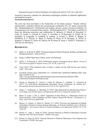 International Journal of Artificial Intelligence and Applications (IJAIA), Vol.9, No.3, May 2018
16
research in innovative solutions for information technologies oriented on industrial applications
and industrial research.
ACKNOWLEDGEMENTS
The work has been developed in the frameworks of the Italian projects: “Sistemi software
interfacciabili e modulari orientati alla comunicazione di Industria 4.0 e all’ analisi avanzata dei
dati: -ModularIndustry4.0-. [Interfacable and modular software systems oriented on Industry 4.0
communication and on advanced data analysis: -ModularIndustry4.0-]”. The authors would like to
thank the following researchers and collaborators: D. Barbuzzi, G. Birardi, B. Boussahel, V.
Calati, D. Carella, A. Colonna, R. Cosmo, V. Custodero, L. D’Alessandro, G. Fanelli, M. Le
Grottaglie, A. Leogrande, A. Lombardi, G. Lonigro, A. Lorusso, L. Maffei, S. Maggio, N.
Malfettone, S. F. Massari, G. Meuli, R. Porfido, O. Rizzo, D. D. Romagno, N. Savino, P.
Scagliusi, S. Selicato, G. Sicolo, M. Solazzo, M. M. Sorbo, D. Suma, F. Tarulli, E. Valenzano, V.
Vitti and M. Dal Checco.
REFERENCES
[1] Hohpe, G., & Woolf, B. (2004) “Enterprise Integration Patterns Designing, Building, and Deploying
Messaging Solutions”, Addison-Wesley.
[2] Polgar, J. (2009) “Open Source ESB in Action”,IGI Publishing.
[3] Górski, T., & Pietrasik, K. (2016) “Performance analysis of Enterprise Service Buses”, Journal of
Theoretical and Applied Computer Science, Vol. 10, No. 2, pp 16-32.
[4] Yenlo (2016) “ESB Comparison How to choose a reliable and fast ESB that fits your business
needs”, white paper.
[5] Fraunhofer Institute report: INDUSTRY 4.0 – CONNECTED, ADAPTIVE PRODUCTION. white
paper available on line.
https://www.ipt.fraunhofer.de/content/dam/ipt/en/documents/broschures/Industry%2040-
Connected%20Adaptive%20Production.pdf
[6] Theorin, A., Bengtsson, K., Provost, J., Lieder, M., Johnsson, C., Lundholm, T., Lennartson, B.
(2017) “An Event-Driven Manufacturing Information System Architecture for Industry 4.0”,
International Journal of Production Research, Vol. 55, No.5, pp1297-1311.
[7] Gröger, C., Niedermann, F., Mitschang, B. (2012) “Data Mining-Driven Manufacturing Process”,
Proceedings of the World Congress on Engineering (WCE 2012), volume III, London, U.K..
[8] Bastos, P., Lopes, I., Pire, L. (2014) “Application of Data Mining in a Maintenance System for
Failure Prediction. Safety, Reliability and Risk Analysis: Beyond the Horizon”, Steenbergen et al.
(Eds), Taylor & Francis, pp933-940.
[9] Massaro, A., Galiano, A., Meuli, G., Massari, S. F. (2018) “Overview and Application of Enabling
Technologies Oriented on Energy Routing Monitoring, on Network Installation and on Predictive
Maintenance”, International Journal of Artificial Intelligence and Applications (IJAIA), Vol. 9, No.
2, pp1-20.
[10] Winters, P., Adae, I., Silipo, R. (2014) “Anomaly Detection in Predictive Maintenance Anomaly
Detection with Time Series Analysis”, KNIME white paper.
[11] Winters, P., Silipo, R. (2015) “Anomaly Detection in Predictive Maintenance Time Alignment and
Visualization”, KNIME white paper.
 