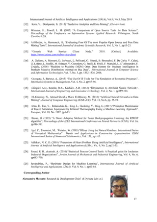International Journal of Artificial Intelligence and Applications (IJAIA), Vol.9, No.3, May 2018
17
[12] Kotu, V., Deshpande, B. (2015) “Predictive Analytics and Data Mining”, Elsevier book.
[13] Wimmer, H., Powell, L. M. (2015) “A Comparison of Open Source Tools for Data Science”,
Proceedings of the Conference on Information Systems Applied Research. Wilmington, North
Carolina USA.
[14] Al-Khoder, A., Harmouch, H., “Evaluating Four Of The most Popular Open Source and Free Data
Mining Tools”, International Journal of Academic Scientific Research, Vol. 3, No. 1, pp13-23.
[15] “Generic Web Service Client Node.” 2018. [Online]. Available:
https://www.knime.com/webservice-client
[16] A. Galiano, A. Massaro, D. Barbuzzi, L. Pellicani, G. Birardi, B. Boussahel, F. De Carlo, V. Calati,
G. Lofano, L. Maffei, M. Solazzo, V. Custodero, G. Frulli, E. Frulli, F. Mancini, L. D’Alessandro, F.
Crudele, (2016) “Machine to Machine (M2M) Open Data System for Business Intelligence in
Products Massive Distribution oriented on Big Data”, International Journal of Computer Science
and Information Technologies, Vol. 7, No. 3, pp. 1332-1336, 2016.
[17] Grzegorz, J., Bartosz, A., (2015) “The Use Of IT Tools For The Simulation of Economic Processes”,
Information Systems in Management, Vol. 4, No. 2, pp 87-98.
[18] Dongare A.D., Kharde, R.R., Kachare, A.D. (2012) “Introduction to Artificial Neural Network”,
International Journal of Engineering and Innovative Technology, Vol. 2, No. 1, pp189-194.
[19] El-Khamisy, N., Ahmed Shawky Morsi El-Bhrawy, M. (2016) “Artificial Neural Networks in Data
Mining”, Journal of Computer Engineering (IOSR-JCE), Vol. 18, No.6, pp. 55-59.
[20] Irfan, U., Fan, Y., Rehanullah, K., Ling, L., Haisheng, Y., Bing, G. (2017) “Predictive Maintenance
of Power Substation Equipment by Infrared Thermography Using a Machine-Learning Approach”,
Energies, Vol. 10, No. 1987, pp1-13.
[21] Braun, H. (1993) “A Direct Adaptive Method for Faster Backpropagation Learning: the RPROP
algorithm”, Proceedings of the IEEE International Conference on Neural Networks (ICNN), Vol. 16,
pp586-591.
[22] Igel, C., Toussaint, M., Weishui, W. (2005) “RProp Using the Natural Gradient. International Series
of Numerical Mathematics” Trends and Applications in Constructive Approximation. ISNM
International Series of Numerical Mathematics, Vol. 151, pp1-15.
[23] Adhikari, N. C. D. (2018) “Prevention of Heart Problem Using Artificial Intelligence”, International
Journal of Artificial Intelligence and Applications (IJAIA), Vo., 9, No. 2, pp21-35.
[24] Fouad, R. H., ukattash, A. (2010) “Statistical Process Control Tools: A Practical guide for Jordanian
Industrial Organizations”, Jordan Journal of Mechanical and Industrial Engineering, Vol. 4, No. 6,
pp693-700.
[25] Jawandhiya, P., “Hardware Design for Machine Learning”, International Journal of Artificial
Intelligence and Applications (IJAIA), Vol. 9, No. 1, pp63-84.
Corresponding Author
Alessandro Massaro: Research & Development Chief of Dyrecta Lab s.r.l.
 