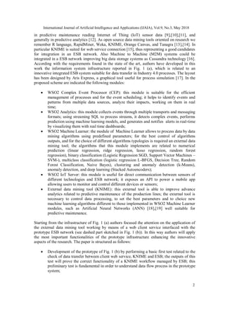 International Journal of Artificial Intelligence and Applications (IJAIA), Vol.9, No.3, May 2018
2
in predictive maintenance reading Internet of Thing (IoT) sensor data [9],[10],[11], and
generally in predictive analytics [12]. As open source data mining tools oriented on research we
remember R language, RapidMiner, Weka, KNIME, Orange Canvas, and Tanagra [13],[14]. In
particular KNIME is suited for web service connection [15], thus representing a good candidates
for integration in an ESB network. Also Machine to Machine (M2M) systems could be
integrated in a ESB network improving big data storage systems as Cassandra technology [16].
According with the requirements found in the state of the art, authors have developed in this
work the information system infrastructure reported in Fig. 1 (a), which is related to an
innovative integrated ESB system suitable for data transfer in Industry 4.0 processes. The layout
has been designed by Aris Express, a graphical tool useful for process simulation [17]. In the
proposed scheme are indicated the following modules:
 WSO2 Complex Event Processor (CEP): this module is suitable for the efficient
management of processes and for the event scheduling; it helps to identify events and
patterns from multiple data sources, analyze their impacts, working on them in real
time;
 WSO2 Analytics: this module collects events through multiple transports and messaging
formats; using streaming SQL to process streams, it detects complex events, performs
prediction using machine learning models, and generates and notifies alerts in real-time
by visualizing them with real time dashboards;
 WSO2 Machine Learner: the module of Machine Learner allows to process data by data
mining algorithms using predefined parameters; for the best control of algorithms
outputs, and for the choice of different algorithms typologies is required an external data
mining tool; the algorithms that this module implements are related to numerical
prediction (linear regression, ridge regression, lasso regression, random forest
regression), binary classification (Logistic Regression SGD, Support Vector Machines –
SVM-), multiclass classification (logistic regression L-BFGS, Decision Tree, Random
Forest Classification, Naive Bayes), clustering and anomaly detection (k-Means),
anomaly detection, and deep learning (Stacked Autoencoders);
 WSO2 IoT Server: this module is useful for direct communication between sensors of
different technologies and ESB network; it exposes an API to power a mobile app
allowing users to monitor and control different devices or sensors;
 External data mining tool (KNIME): this external tool is able to improve advance
analytics related to predictive maintenance of the production lines; the external tool is
necessary to control data processing, to set the best parameters and to choice new
machine learning algorithms different to those implemented in WSO2 Machine Learner
modules, such as Artificial Neural Networks (ANN) [18],[19] well suitable for
predictive maintenance.
Starting from the infrastructure of Fig. 1 (a) authors focused the attention on the application of
the external data mining tool working by means of a web client service interfaced with the
prototype ESB network (see dashed part sketched in Fig. 1 (b)). In this way authors will apply
the most important functionalities of the prototype infrastructure enhancing the innovative
aspects of the research. The paper is structured as follows:
 Development of the prototype of Fig. 1 (b) by performing a basic first test related to the
check of data transfer between client web service, KNIME and ESB; the outputs of this
test will prove the correct functionality of a KNIME workflow managed by ESB; this
preliminary test is fundamental in order to understand data flow process in the prototype
system;
 