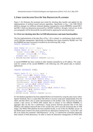 International Journal of Artificial Intelligence and Applications (IJAIA), Vol.9, No.3, May 2018
4
2. FIRST AND SECOND TEST OF THE PROTOTYPE PLATFORM
Figure 1 (b) illustrates the prototype part tested for checking data transfer and applied for the
implementation of artificial neural network algorithms. Specifically in Fig. 1 (b), ESB WSO2
platform manages two different relational database management system (RDBMS), named DB 1
and DB 2 which are datasources processed by a KNIME workflow, through a web-service. In the
next paragraphs will be discussed the test performed by applying the network prototype.
2.1. First test checking data flow in ESB infrastructure and main functionalities
The first implementation of the data flow of Fig. 1 (b) is related to a preliminary check useful to
verify ESB data management. Specifically two databases have been created by MySQL tool. The
first RDBMS has been structured in localhost by the following SQL script:
CREATE DATABASE PIMA;
DROP TABLE IF EXISTS `data`;
CREATE TABLE IF NOT EXISTS `data` (
`DiaID` bigint(20) NOT NULL,
`outcome` tinyint(4) NOT NULL,
PRIMARY KEY (`DiaID`)
) ENGINE=MyISAM DEFAULT CHARSET=latin1;
A second RDBMS has been created on other machine attainable by an IP address. The script
used for creation of the second RDBMS is the following one (768 patient data in medical
application):
CREATE DATABASE PIMA;
CREATE TABLE IF NOT EXISTS `data` (
`MedID` bigint(20) DEFAULT NULL,
`Pregnancies` decimal(8,2) DEFAULT NULL,
`Glucose` decimal(8,2) DEFAULT NULL,
`BloodPressure` decimal(8,2) DEFAULT NULL,
`SkinThickness` decimal(8,2) DEFAULT NULL,
`Insulin` decimal(8,2) DEFAULT NULL,
`BMI` decimal(8,2) DEFAULT NULL,
`DiabetesPedigreeFunction` decimal(8,2) DEFAULT NULL,
`Age` decimal(8,2) DEFAULT NULL,
PRIMARY KEY (`MedID`)
) ENGINE=InnoDB DEFAULT CHARSET=latin1;
For the database population has been adopted Python environment by using the open source editor
Jupyter Notebook, that is a script editor that allows to execute script parts independently from the
others and that allows also to insert documentation in the product code. Successively has been
created a data service on WSO2 DSS module able to connect to two different RDBMS, to
aggregate data (in this test is performed a merge process between personal data of the first
database with medical measured data of the second one), and to provide processed data at ESB
output. The WSO2 DSS platform has been installed locally, as one of the two MySQL servers. In
the WSO2 panel windows have been created the two datasources (named in Fig. 1 (a) by DS 1 and
DS 2) by means the command “Add Datasource”. In Fig. 2 is reported the screenshot related the
final creation of both datasources. In order to check the datasource management of WSO2 DSS
 
