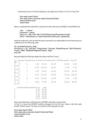 International Journal of Artificial Intelligence and Applications (IJAIA), Vol.9, No.3, May 2018
6
from zeep import Client
from zeep.wsse.username import UsernameToken
import pandas as pd
import zeep
Below is indicated the script able to activate the client web-service (WSDL1.0 and WSDL2.0):
user = 'admin'
password = 'admin'
wsdl_url = 'http://192.168.0.102:9763/services/PimaIndians?wsdl'
client = Client(wsdl_url, wsse=UsernameToken(user, password))
After the webservice call, the data has been converted in an ordered data list and successively in
a dataframe by the following script
df = pd.DataFrame(my_data)
df.columns = [ 'id', 'outcome', 'Pregnancies', 'Glucose', 'BloodPressure', 'SkinThickness',
'Insulin', 'BMI', 'DiabetesPedigreeFunction', 'Age']
print (df)
thus providing the following output (are shown the first 5 rows )
id outcome Pregnancies Glucose BloodPressure SkinThickness Insulin
BMI 
0 0 0 1.00 85.00 66.00 29.00 0.00
26.60
1 1 1 8.00 183.00 64.00 0.00 0.00
23.30
2 2 0 1.00 89.00 66.00 23.00 94.00
28.10
3 3 1 0.00 137.00 40.00 35.00 168.00
43.10
4 4 0 5.00 116.00 74.00 0.00 0.00
25.60
5 5 1 3.00 78.00 50.00 32.00 88.00
31.00
DiabetesPedigreeFunction Age
0 0.35 31.00
1 0.67 32.00
2 0.17 21.00
3 2.29 33.00
4 0.20 30.00
5 0.25 26.00
The created dataframe will be passed to KNIME node able to process data.
In Fig. 4 is shown the KNIME workflow designed for the first test, where in the first node
named “Python Source” has been executed the following python script:
from zeep import Client
from zeep.wsse.username import UsernameToken
import pandas as pd
import zeep
 