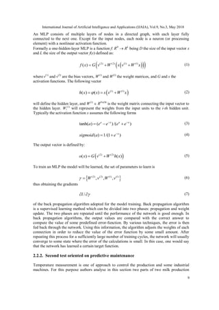 International Journal of Artificial Intelligence and Applications (IJAIA), Vol.9, No.3, May 2018
9
An MLP consists of multiple layers of nodes in a directed graph, with each layer fully
connected to the next one. Except for the input nodes, each node is a neuron (or processing
element) with a nonlinear activation function.
Formally a one-hidden-layer MLP is a function f: RD
 RL
being D the size of the input vector x
and L the size of the output vector f(x) defined as:
   (2) (2) (1) (1)
( )f x G v W s v W x   (1)
wherev(1)
and v(2)
are the bias vectors, W(1)
and W(2)
the weight matrices, and G and s the
activation functions. The following vector
 (1) (1)
( ) ( )h x x s v W x   (2)
will define the hidden layer, and W(1)
 RDxDh
is the weight matrix connecting the input vector to
the hidden layer. Wi
(1)
will represent the weights from the input units to the i-th hidden unit.
Typically the activation function s assumes the following forms
tanh( ) ( )/( )a a a a
a e e e e 
   (3)
( ) 1/(1 )a
sigmoid a e
  (4)
The output vector is defined by:
 (2) (2)
( ) ( )o x G v W h x  (5)
To train an MLP the model will be learned, the set of parameters to learn is
 (2) (2) (1) (1)
, , ,W v W v  (6)
thus obtaining the gradients
/l   (7)
of the back propagation algorithm adopted for the model training. Back propagation algorithm
is a supervised learning method which can be divided into two phases: propagation and weight
update. The two phases are repeated until the performance of the network is good enough. In
back propagation algorithms, the output values are compared with the correct answer to
compute the value of some predefined error-function. By various techniques, the error is then
fed back through the network. Using this information, the algorithm adjusts the weights of each
connection in order to reduce the value of the error function by some small amount. After
repeating this process for a sufficiently large number of training cycles, the network will usually
converge to some state where the error of the calculations is small. In this case, one would say
that the network has learned a certain target function.
2.2.2. Second test oriented on predictive maintenance
Temperature measurement is one of approach to control the production and some industrial
machines. For this purpose authors analyse in this section two parts of two milk production
 