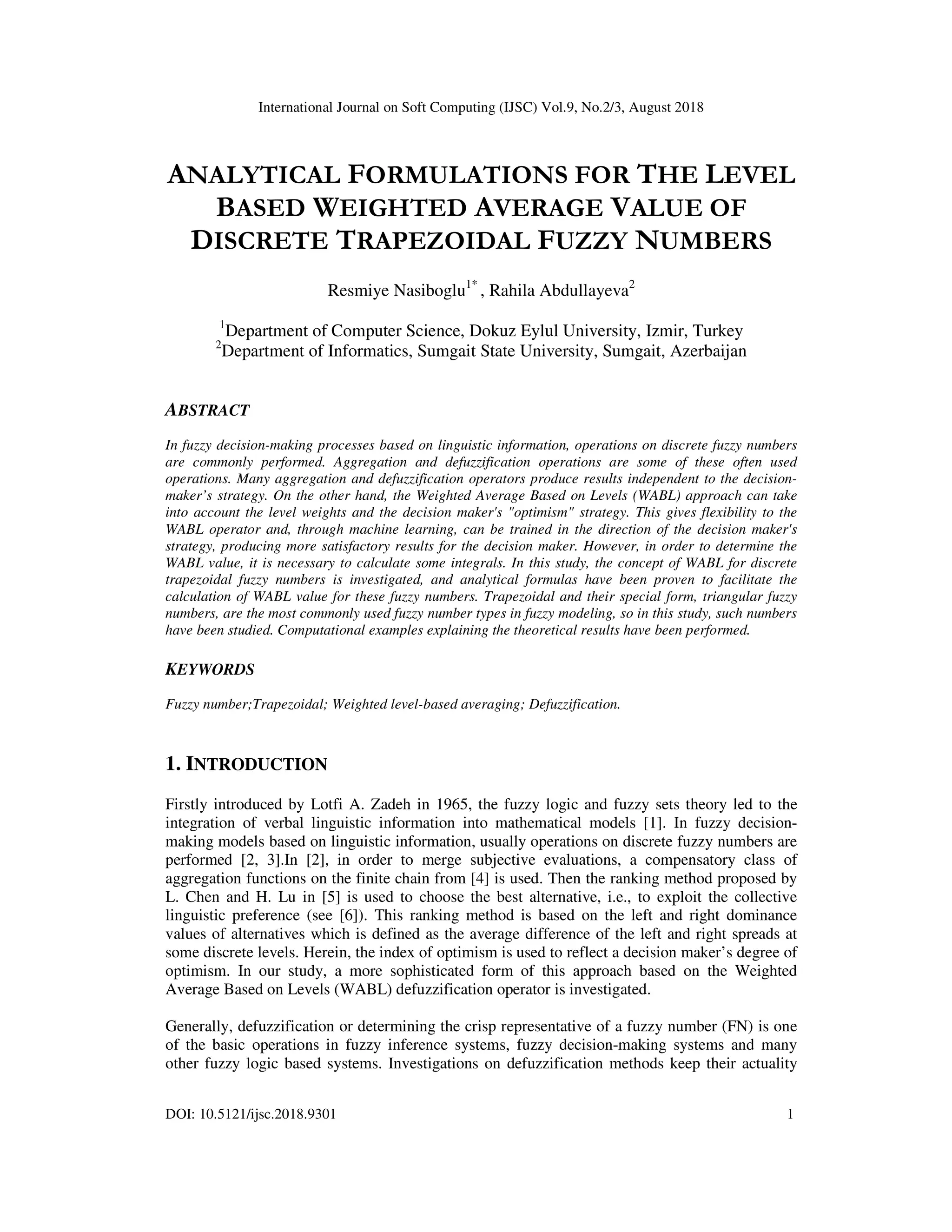 International Journal on Soft Computing (IJSC) Vol.9, No.2/3, August 2018
DOI: 10.5121/ijsc.2018.9301 1
ANALYTICAL FORMULATIONS FOR THE LEVEL
BASED WEIGHTED AVERAGE VALUE OF
DISCRETE TRAPEZOIDAL FUZZY NUMBERS
Resmiye Nasiboglu1*
, Rahila Abdullayeva2
1
Department of Computer Science, Dokuz Eylul University, Izmir, Turkey
2
Department of Informatics, Sumgait State University, Sumgait, Azerbaijan
ABSTRACT
In fuzzy decision-making processes based on linguistic information, operations on discrete fuzzy numbers
are commonly performed. Aggregation and defuzzification operations are some of these often used
operations. Many aggregation and defuzzification operators produce results independent to the decision-
maker’s strategy. On the other hand, the Weighted Average Based on Levels (WABL) approach can take
into account the level weights and the decision maker's "optimism" strategy. This gives flexibility to the
WABL operator and, through machine learning, can be trained in the direction of the decision maker's
strategy, producing more satisfactory results for the decision maker. However, in order to determine the
WABL value, it is necessary to calculate some integrals. In this study, the concept of WABL for discrete
trapezoidal fuzzy numbers is investigated, and analytical formulas have been proven to facilitate the
calculation of WABL value for these fuzzy numbers. Trapezoidal and their special form, triangular fuzzy
numbers, are the most commonly used fuzzy number types in fuzzy modeling, so in this study, such numbers
have been studied. Computational examples explaining the theoretical results have been performed.
KEYWORDS
Fuzzy number;Trapezoidal; Weighted level-based averaging; Defuzzification.
1. INTRODUCTION
Firstly introduced by Lotfi A. Zadeh in 1965, the fuzzy logic and fuzzy sets theory led to the
integration of verbal linguistic information into mathematical models [1]. In fuzzy decision-
making models based on linguistic information, usually operations on discrete fuzzy numbers are
performed [2, 3].In [2], in order to merge subjective evaluations, a compensatory class of
aggregation functions on the finite chain from [4] is used. Then the ranking method proposed by
L. Chen and H. Lu in [5] is used to choose the best alternative, i.e., to exploit the collective
linguistic preference (see [6]). This ranking method is based on the left and right dominance
values of alternatives which is defined as the average difference of the left and right spreads at
some discrete levels. Herein, the index of optimism is used to reflect a decision maker’s degree of
optimism. In our study, a more sophisticated form of this approach based on the Weighted
Average Based on Levels (WABL) defuzzification operator is investigated.
Generally, defuzzification or determining the crisp representative of a fuzzy number (FN) is one
of the basic operations in fuzzy inference systems, fuzzy decision-making systems and many
other fuzzy logic based systems. Investigations on defuzzification methods keep their actuality
 