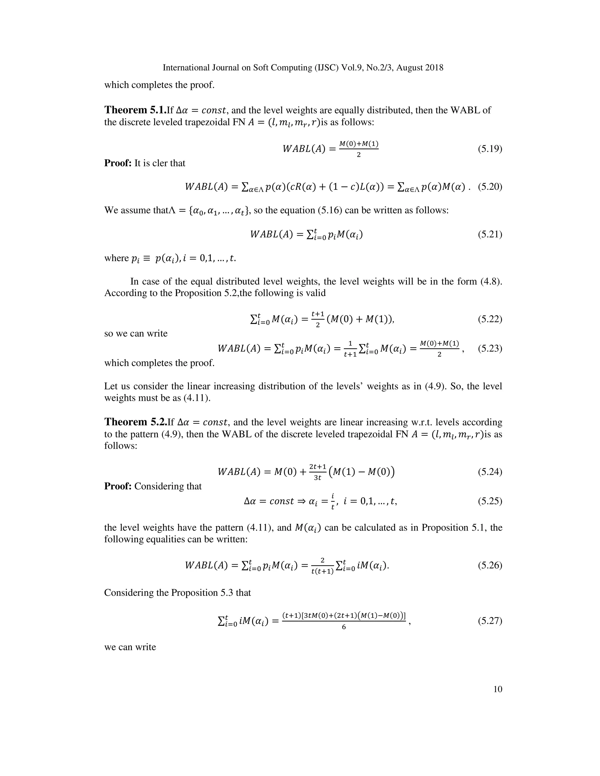 International Journal on Soft Computing (IJSC) Vol.9, No.2/3, August 2018
10
which completes the proof.
Theorem 5.1.If ∆ = *;O@ , and the level weights are equally distributed, then the WABL of
the discrete leveled trapezoidal FN = (0, 13, 14, 2)is as follows:
( ) ( ) =
e( )De( )
E
(5.19)
Proof: It is cler that
( ) ( ) = ∑ $( )(* ( ) + (1 − *) ( ))∈Λ = ∑ $( )X( )∈Λ . (5.20)
We assume thatΛ = { , , … , }, so the equation (5.16) can be written as follows:
( ) ( ) = ∑ $ X( )^ (5.21)
where $ ≡ 	$( ), ? = 0,1, … , .
In case of the equal distributed level weights, the level weights will be in the form (4.8).
According to the Proposition 5.2,the following is valid
∑ X( )^ =
D
E
(X(0) + X(1)), (5.22)
so we can write
( ) ( ) = ∑ $ X( )^ = D
∑ X( )^ =
e( )De( )
E
, (5.23)
which completes the proof.
Let us consider the linear increasing distribution of the levels’ weights as in (4.9). So, the level
weights must be as (4.11).
Theorem 5.2.If ∆ = *;O@ , and the level weights are linear increasing w.r.t. levels according
to the pattern (4.9), then the WABL of the discrete leveled trapezoidal FN = (0, 13, 14, 2)is as
follows:
( ) ( ) = X(0) +
E D
d
fX(1) − X(0)g (5.24)
Proof: Considering that
∆ = *;O@ ⇒ = , ? = 0,1, … , , (5.25)
the level weights have the pattern (4.11), and X( ) can be calculated as in Proposition 5.1, the
following equalities can be written:
( ) ( ) = ∑ $ X( )^ =
E
( D )
∑ ?X( )^ . (5.26)
Considering the Proposition 5.3 that
∑ ?X( )^ =
( D )[d e( )D(E D )fe( )9e( )g]
_
, (5.27)
we can write
 