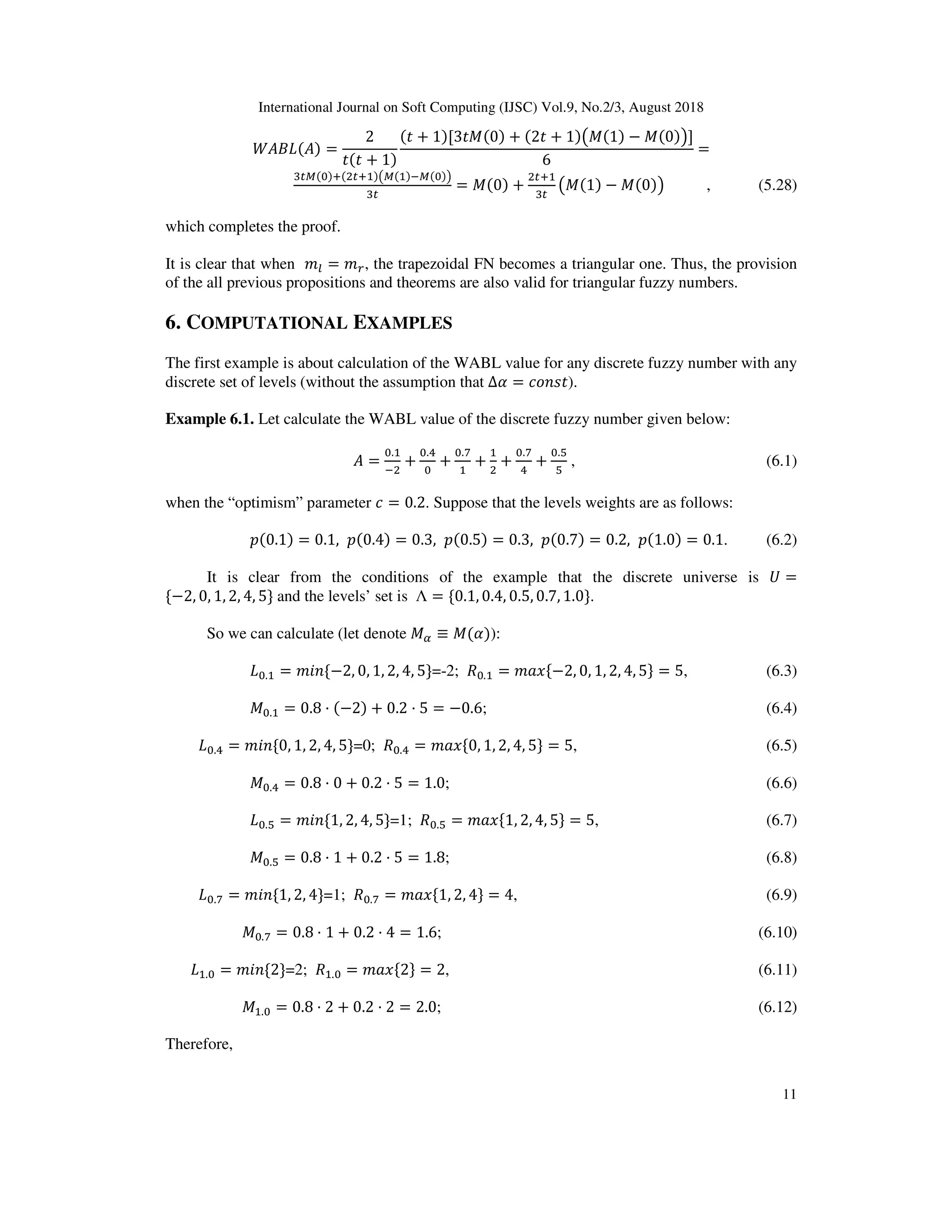 International Journal on Soft Computing (IJSC) Vol.9, No.2/3, August 2018
11
( ) ( ) =
2
( + 1)
( + 1)[3 X(0) + (2 + 1)fX(1) − X(0)g]
6
=
d e( )D(E D )fe( )9e( )g
d
= X(0) +
E D
d
fX(1) − X(0)g , (5.28)
which completes the proof.
It is clear that when 13 = 14, the trapezoidal FN becomes a triangular one. Thus, the provision
of the all previous propositions and theorems are also valid for triangular fuzzy numbers.
6. COMPUTATIONAL EXAMPLES
The first example is about calculation of the WABL value for any discrete fuzzy number with any
discrete set of levels (without the assumption that ∆ = *;O@ ).
Example 6.1. Let calculate the WABL value of the discrete fuzzy number given below:
=
.
9E
+
.l
+
.m
+ E
+
.m
l
+
.n
n
, (6.1)
when the “optimism” parameter * = 0.2. Suppose that the levels weights are as follows:
$(0.1) = 0.1, $(0.4) = 0.3, $(0.5) = 0.3, $(0.7) = 0.2, $(1.0) = 0.1. (6.2)
It is clear from the conditions of the example that the discrete universe is M =
{−2, 0, 1, 2, 4, 5} and the levels’ set is Λ = {0.1, 0.4, 0.5, 0.7, 1.0}.
So we can calculate (let denote X ≡ X( )):
. = 1?O{−2, 0, 1, 2, 4, 5}=-2; . = 1W6{−2, 0, 1, 2, 4, 5} = 5, (6.3)
X . = 0.8 · (−2) + 0.2 · 5 = −0.6; (6.4)
.l = 1?O{0, 1, 2, 4, 5}=0; .l = 1W6{0, 1, 2, 4, 5} = 5, (6.5)
X .l = 0.8 · 0 + 0.2 · 5 = 1.0; (6.6)
.n = 1?O{1, 2, 4, 5}=1; .n = 1W6{1, 2, 4, 5} = 5, (6.7)
X .n = 0.8 · 1 + 0.2 · 5 = 1.8; (6.8)
.m = 1?O{1, 2, 4}=1; .m = 1W6{1, 2, 4} = 4, (6.9)
X .m = 0.8 · 1 + 0.2 · 4 = 1.6; (6.10)
. = 1?O{2}=2; . = 1W6{2} = 2, (6.11)
X . = 0.8 · 2 + 0.2 · 2 = 2.0; (6.12)
Therefore,
 