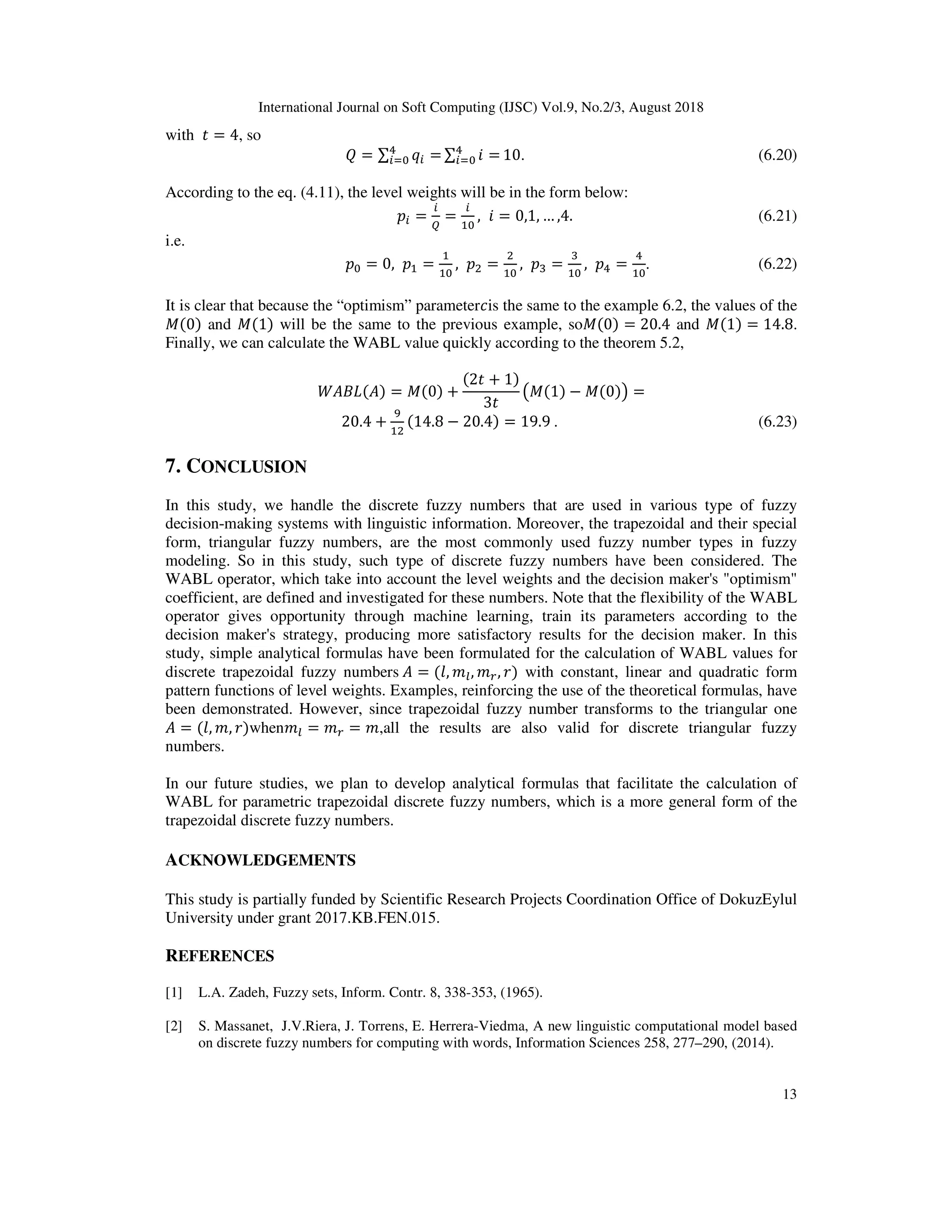 International Journal on Soft Computing (IJSC) Vol.9, No.2/3, August 2018
13
with = 4, so
] = ∑ Y =l
^ ∑ ? =l
^ 10. (6.20)
According to the eq. (4.11), the level weights will be in the form below:
$ = 
= , ? = 0,1, … ,4. (6.21)
i.e.
$ = 0, $ = , $E =
E
, $d =
d
, $l =
l
. (6.22)
It is clear that because the “optimism” parameter*is the same to the example 6.2, the values of the
X(0) and X(1) will be the same to the previous example, soX(0) = 20.4 and X(1) = 14.8.
Finally, we can calculate the WABL value quickly according to the theorem 5.2,
( ) ( ) = X(0) +
(2 + 1)
3
fX(1) − X(0)g =
20.4 +
v
E
(14.8 − 20.4) = 19.9	. (6.23)
7. CONCLUSION
In this study, we handle the discrete fuzzy numbers that are used in various type of fuzzy
decision-making systems with linguistic information. Moreover, the trapezoidal and their special
form, triangular fuzzy numbers, are the most commonly used fuzzy number types in fuzzy
modeling. So in this study, such type of discrete fuzzy numbers have been considered. The
WABL operator, which take into account the level weights and the decision maker's "optimism"
coefficient, are defined and investigated for these numbers. Note that the flexibility of the WABL
operator gives opportunity through machine learning, train its parameters according to the
decision maker's strategy, producing more satisfactory results for the decision maker. In this
study, simple analytical formulas have been formulated for the calculation of WABL values for
discrete trapezoidal fuzzy numbers	 = (0, 13, 14, 2) with constant, linear and quadratic form
pattern functions of level weights. Examples, reinforcing the use of the theoretical formulas, have
been demonstrated. However, since trapezoidal fuzzy number transforms to the triangular one
= (0, 1, 2)when13 = 14 = 1,all the results are also valid for discrete triangular fuzzy
numbers.
In our future studies, we plan to develop analytical formulas that facilitate the calculation of
WABL for parametric trapezoidal discrete fuzzy numbers, which is a more general form of the
trapezoidal discrete fuzzy numbers.
ACKNOWLEDGEMENTS
This study is partially funded by Scientific Research Projects Coordination Office of DokuzEylul
University under grant 2017.KB.FEN.015.
REFERENCES
[1] L.A. Zadeh, Fuzzy sets, Inform. Contr. 8, 338-353, (1965).
[2] S. Massanet, J.V.Riera, J. Torrens, E. Herrera-Viedma, A new linguistic computational model based
on discrete fuzzy numbers for computing with words, Information Sciences 258, 277–290, (2014).
 
