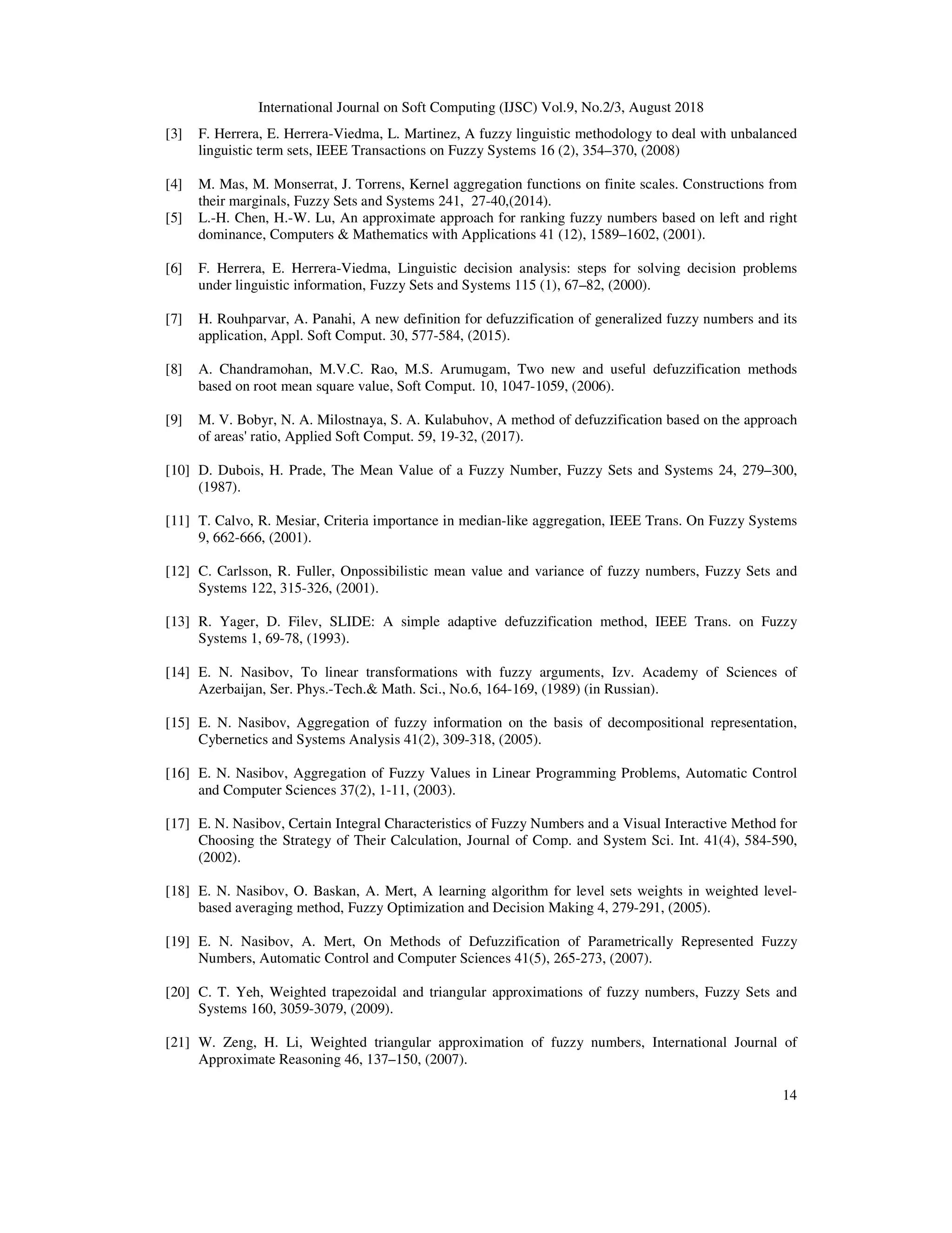 International Journal on Soft Computing (IJSC) Vol.9, No.2/3, August 2018
14
[3] F. Herrera, E. Herrera-Viedma, L. Martinez, A fuzzy linguistic methodology to deal with unbalanced
linguistic term sets, IEEE Transactions on Fuzzy Systems 16 (2), 354–370, (2008)
[4] M. Mas, M. Monserrat, J. Torrens, Kernel aggregation functions on finite scales. Constructions from
their marginals, Fuzzy Sets and Systems 241, 27-40,(2014).
[5] L.-H. Chen, H.-W. Lu, An approximate approach for ranking fuzzy numbers based on left and right
dominance, Computers & Mathematics with Applications 41 (12), 1589–1602, (2001).
[6] F. Herrera, E. Herrera-Viedma, Linguistic decision analysis: steps for solving decision problems
under linguistic information, Fuzzy Sets and Systems 115 (1), 67–82, (2000).
[7] H. Rouhparvar, A. Panahi, A new definition for defuzzification of generalized fuzzy numbers and its
application, Appl. Soft Comput. 30, 577-584, (2015).
[8] A. Chandramohan, M.V.C. Rao, M.S. Arumugam, Two new and useful defuzzification methods
based on root mean square value, Soft Comput. 10, 1047-1059, (2006).
[9] M. V. Bobyr, N. A. Milostnaya, S. A. Kulabuhov, A method of defuzzification based on the approach
of areas' ratio, Applied Soft Comput. 59, 19-32, (2017).
[10] D. Dubois, H. Prade, The Mean Value of a Fuzzy Number, Fuzzy Sets and Systems 24, 279–300,
(1987).
[11] T. Calvo, R. Mesiar, Criteria importance in median-like aggregation, IEEE Trans. On Fuzzy Systems
9, 662-666, (2001).
[12] C. Carlsson, R. Fuller, Onpossibilistic mean value and variance of fuzzy numbers, Fuzzy Sets and
Systems 122, 315-326, (2001).
[13] R. Yager, D. Filev, SLIDE: A simple adaptive defuzzification method, IEEE Trans. on Fuzzy
Systems 1, 69-78, (1993).
[14] E. N. Nasibov, To linear transformations with fuzzy arguments, Izv. Academy of Sciences of
Azerbaijan, Ser. Phys.-Tech.& Math. Sci., No.6, 164-169, (1989) (in Russian).
[15] E. N. Nasibov, Aggregation of fuzzy information on the basis of decompositional representation,
Cybernetics and Systems Analysis 41(2), 309-318, (2005).
[16] E. N. Nasibov, Aggregation of Fuzzy Values in Linear Programming Problems, Automatic Control
and Computer Sciences 37(2), 1-11, (2003).
[17] E. N. Nasibov, Certain Integral Characteristics of Fuzzy Numbers and a Visual Interactive Method for
Choosing the Strategy of Their Calculation, Journal of Comp. and System Sci. Int. 41(4), 584-590,
(2002).
[18] E. N. Nasibov, O. Baskan, A. Mert, A learning algorithm for level sets weights in weighted level-
based averaging method, Fuzzy Optimization and Decision Making 4, 279-291, (2005).
[19] E. N. Nasibov, A. Mert, On Methods of Defuzzification of Parametrically Represented Fuzzy
Numbers, Automatic Control and Computer Sciences 41(5), 265-273, (2007).
[20] C. T. Yeh, Weighted trapezoidal and triangular approximations of fuzzy numbers, Fuzzy Sets and
Systems 160, 3059-3079, (2009).
[21] W. Zeng, H. Li, Weighted triangular approximation of fuzzy numbers, International Journal of
Approximate Reasoning 46, 137–150, (2007).
 