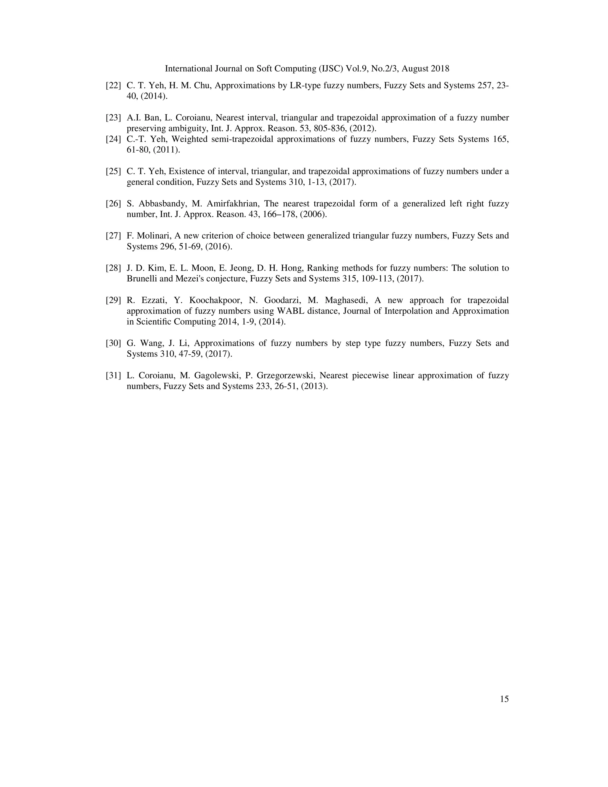 International Journal on Soft Computing (IJSC) Vol.9, No.2/3, August 2018
15
[22] C. T. Yeh, H. M. Chu, Approximations by LR-type fuzzy numbers, Fuzzy Sets and Systems 257, 23-
40, (2014).
[23] A.I. Ban, L. Coroianu, Nearest interval, triangular and trapezoidal approximation of a fuzzy number
preserving ambiguity, Int. J. Approx. Reason. 53, 805-836, (2012).
[24] C.-T. Yeh, Weighted semi-trapezoidal approximations of fuzzy numbers, Fuzzy Sets Systems 165,
61-80, (2011).
[25] C. T. Yeh, Existence of interval, triangular, and trapezoidal approximations of fuzzy numbers under a
general condition, Fuzzy Sets and Systems 310, 1-13, (2017).
[26] S. Abbasbandy, M. Amirfakhrian, The nearest trapezoidal form of a generalized left right fuzzy
number, Int. J. Approx. Reason. 43, 166–178, (2006).
[27] F. Molinari, A new criterion of choice between generalized triangular fuzzy numbers, Fuzzy Sets and
Systems 296, 51-69, (2016).
[28] J. D. Kim, E. L. Moon, E. Jeong, D. H. Hong, Ranking methods for fuzzy numbers: The solution to
Brunelli and Mezei's conjecture, Fuzzy Sets and Systems 315, 109-113, (2017).
[29] R. Ezzati, Y. Koochakpoor, N. Goodarzi, M. Maghasedi, A new approach for trapezoidal
approximation of fuzzy numbers using WABL distance, Journal of Interpolation and Approximation
in Scientiﬁc Computing 2014, 1-9, (2014).
[30] G. Wang, J. Li, Approximations of fuzzy numbers by step type fuzzy numbers, Fuzzy Sets and
Systems 310, 47-59, (2017).
[31] L. Coroianu, M. Gagolewski, P. Grzegorzewski, Nearest piecewise linear approximation of fuzzy
numbers, Fuzzy Sets and Systems 233, 26-51, (2013).
 