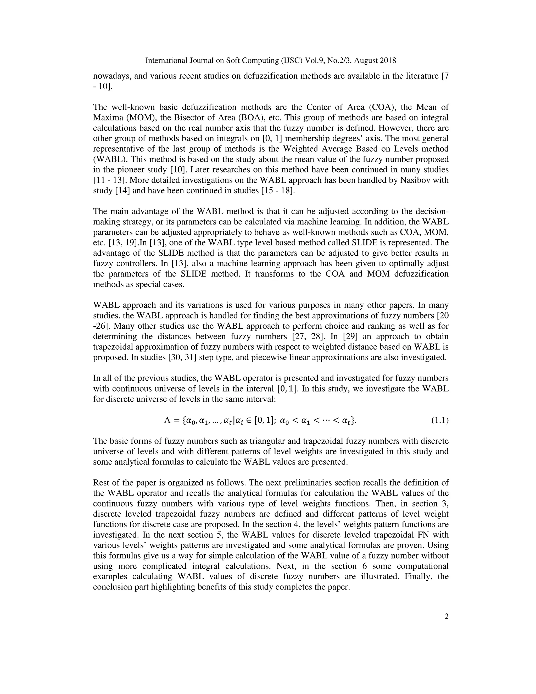 International Journal on Soft Computing (IJSC) Vol.9, No.2/3, August 2018
2
nowadays, and various recent studies on defuzzification methods are available in the literature [7
- 10].
The well-known basic defuzzification methods are the Center of Area (COA), the Mean of
Maxima (MOM), the Bisector of Area (BOA), etc. This group of methods are based on integral
calculations based on the real number axis that the fuzzy number is defined. However, there are
other group of methods based on integrals on [0, 1] membership degrees’ axis. The most general
representative of the last group of methods is the Weighted Average Based on Levels method
(WABL). This method is based on the study about the mean value of the fuzzy number proposed
in the pioneer study [10]. Later researches on this method have been continued in many studies
[11 - 13]. More detailed investigations on the WABL approach has been handled by Nasibov with
study [14] and have been continued in studies [15 - 18].
The main advantage of the WABL method is that it can be adjusted according to the decision-
making strategy, or its parameters can be calculated via machine learning. In addition, the WABL
parameters can be adjusted appropriately to behave as well-known methods such as COA, MOM,
etc. [13, 19].In [13], one of the WABL type level based method called SLIDE is represented. The
advantage of the SLIDE method is that the parameters can be adjusted to give better results in
fuzzy controllers. In [13], also a machine learning approach has been given to optimally adjust
the parameters of the SLIDE method. It transforms to the COA and MOM defuzzification
methods as special cases.
WABL approach and its variations is used for various purposes in many other papers. In many
studies, the WABL approach is handled for finding the best approximations of fuzzy numbers [20
-26]. Many other studies use the WABL approach to perform choice and ranking as well as for
determining the distances between fuzzy numbers [27, 28]. In [29] an approach to obtain
trapezoidal approximation of fuzzy numbers with respect to weighted distance based on WABL is
proposed. In studies [30, 31] step type, and piecewise linear approximations are also investigated.
In all of the previous studies, the WABL operator is presented and investigated for fuzzy numbers
with continuous universe of levels in the interval [0, 1]. In this study, we investigate the WABL
for discrete universe of levels in the same interval:
Λ = { , , … , | ∈ [0, 1];	 < < ⋯ < }. (1.1)
The basic forms of fuzzy numbers such as triangular and trapezoidal fuzzy numbers with discrete
universe of levels and with different patterns of level weights are investigated in this study and
some analytical formulas to calculate the WABL values are presented.
Rest of the paper is organized as follows. The next preliminaries section recalls the definition of
the WABL operator and recalls the analytical formulas for calculation the WABL values of the
continuous fuzzy numbers with various type of level weights functions. Then, in section 3,
discrete leveled trapezoidal fuzzy numbers are defined and different patterns of level weight
functions for discrete case are proposed. In the section 4, the levels’ weights pattern functions are
investigated. In the next section 5, the WABL values for discrete leveled trapezoidal FN with
various levels’ weights patterns are investigated and some analytical formulas are proven. Using
this formulas give us a way for simple calculation of the WABL value of a fuzzy number without
using more complicated integral calculations. Next, in the section 6 some computational
examples calculating WABL values of discrete fuzzy numbers are illustrated. Finally, the
conclusion part highlighting benefits of this study completes the paper.
 