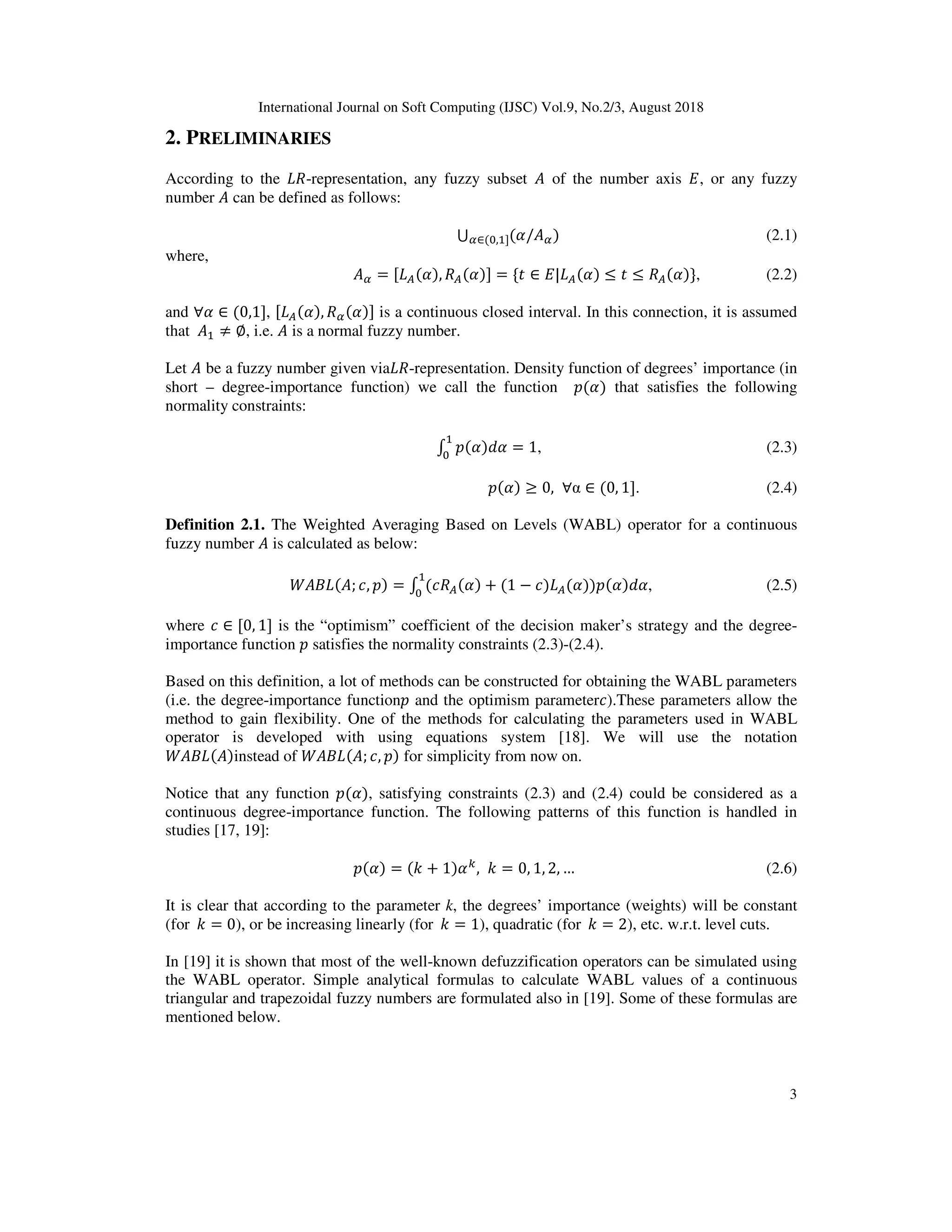 International Journal on Soft Computing (IJSC) Vol.9, No.2/3, August 2018
3
2. PRELIMINARIES
According to the -representation, any fuzzy subset of the number axis , or any fuzzy
number can be defined as follows:
⋃ ( / )∈( , ] (2.1)
where,
= [ ( ), ( )] = { ∈ | ( ) ≤ ≤ ( )}, (2.2)
and ∀ ∈ (0,1], [ ( ), ( )] is a continuous closed interval. In this connection, it is assumed
that ≠ ∅, i.e. is a normal fuzzy number.
Let be a fuzzy number given via -representation. Density function of degrees’ importance (in
short – degree-importance function) we call the function $( ) that satisfies the following
normality constraints:
% $( )& = 1, (2.3)
$( ) ≥ 0, ∀α ∈ (0, 1]. (2.4)
Definition 2.1. The Weighted Averaging Based on Levels (WABL) operator for a continuous
fuzzy number is calculated as below:
( ) ( ; *, $) = % (* ( ) + (1 − *) ( ))$( )& , (2.5)
where * ∈ [0, 1] is the “optimism” coefficient of the decision maker’s strategy and the degree-
importance function $ satisfies the normality constraints (2.3)-(2.4).
Based on this definition, a lot of methods can be constructed for obtaining the WABL parameters
(i.e. the degree-importance function$ and the optimism parameter*).These parameters allow the
method to gain flexibility. One of the methods for calculating the parameters used in WABL
operator is developed with using equations system [18]. We will use the notation
( ) ( )instead of ( ) ( ; *, $) for simplicity from now on.
Notice that any function $( ), satisfying constraints (2.3) and (2.4) could be considered as a
continuous degree-importance function. The following patterns of this function is handled in
studies [17, 19]:
$( ) = (- + 1) .
, - = 0, 1, 2, … (2.6)
It is clear that according to the parameter k, the degrees’ importance (weights) will be constant
(for		- = 0), or be increasing linearly (for		- = 1), quadratic (for		- = 2), etc. w.r.t. level cuts.
In [19] it is shown that most of the well-known defuzzification operators can be simulated using
the WABL operator. Simple analytical formulas to calculate WABL values of a continuous
triangular and trapezoidal fuzzy numbers are formulated also in [19]. Some of these formulas are
mentioned below.
 