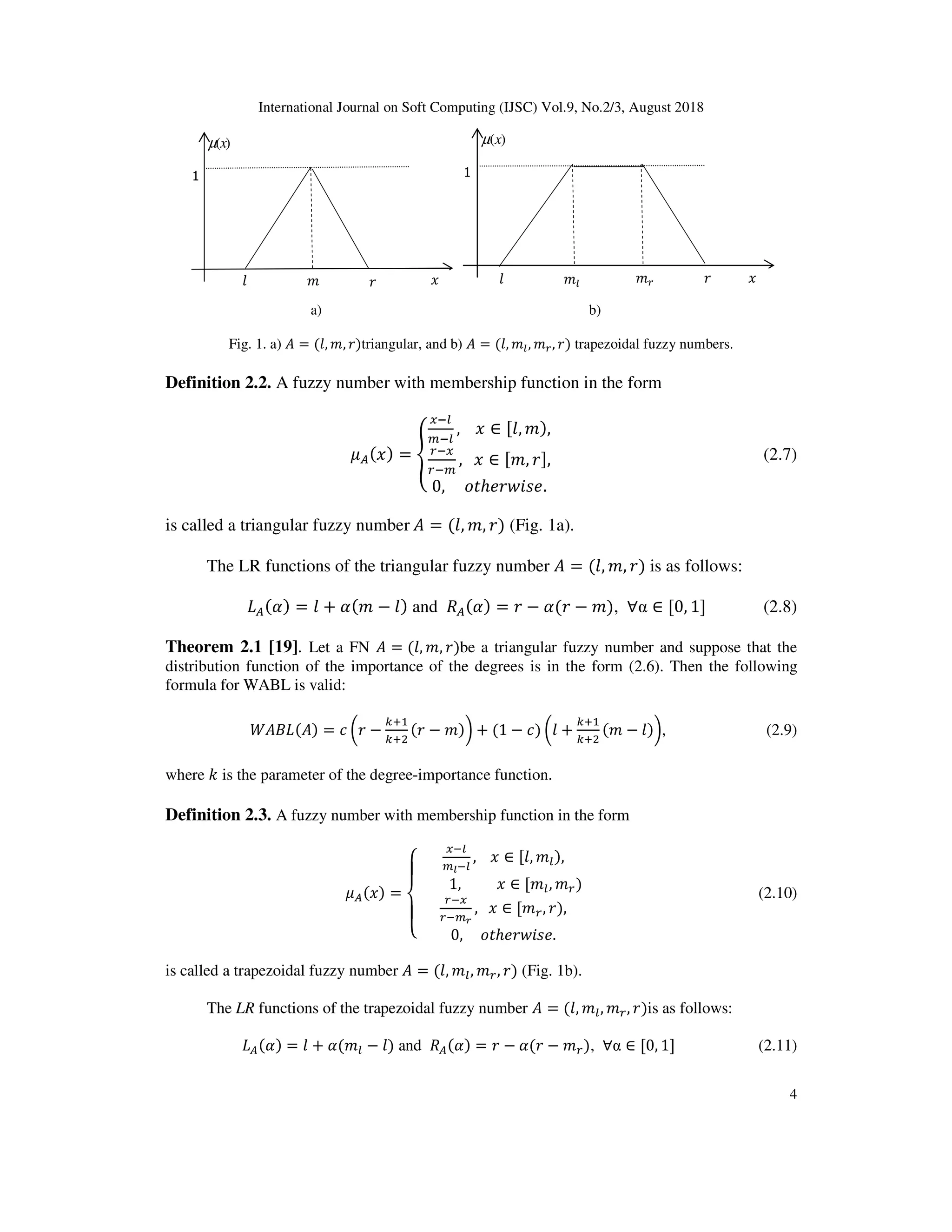 International Journal on Soft Computing (IJSC) Vol.9, No.2/3, August 2018
4
a) b)
Fig. 1. a) = (0, 1, 2)triangular, and b) = (0, 13, 14, 2) trapezoidal fuzzy numbers.
Definition 2.2. A fuzzy number with membership function in the form
5 (6) = 7
893
:93
,				6 ∈ [0, 1),
498
49:
,			6 ∈ [1, 2],
0,					; ℎ=2>?@=.
B (2.7)
is called a triangular fuzzy number	 = (0, 1, 2) (Fig. 1a).
The LR functions of the triangular fuzzy number = (0, 1, 2) is as follows:
( ) = 0 + (1 − 0) and ( ) = 2 − (2 − 1), ∀α ∈ [0, 1] (2.8)
Theorem 2.1 [19]. Let a FN = (0, 1, 2)be a triangular fuzzy number and suppose that the
distribution function of the importance of the degrees is in the form (2.6). Then the following
formula for WABL is valid:
( ) ( ) = * C2 −
.D
.DE
(2 − 1)F + (1 − *) C0 +
.D
.DE
(1 − 0)F, (2.9)
where - is the parameter of the degree-importance function.
Definition 2.3. A fuzzy number with membership function in the form
5 (6) =
G
H
I
H
J
893
:K93
,				6 ∈ [0, 13),
									1,										6 ∈ [13, 14)		
498
49:L
,			6 ∈ [14, 2),
0,					; ℎ=2>?@=.
B (2.10)
is called a trapezoidal fuzzy number = (0, 13, 14, 2) (Fig. 1b).
The LR functions of the trapezoidal fuzzy number = (0, 13, 14, 2)is as follows:
( ) = 0 + (13 − 0) and ( ) = 2 − (2 − 14), ∀α ∈ [0, 1] (2.11)
1
)(xµ
130 2 614
1
)(xµ
10 2 6
 