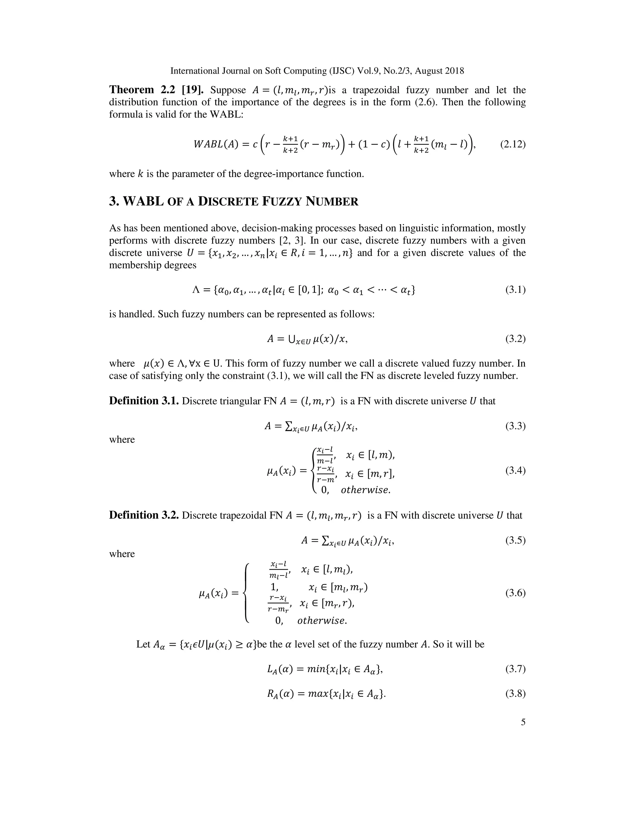 International Journal on Soft Computing (IJSC) Vol.9, No.2/3, August 2018
5
Theorem 2.2 [19]. Suppose = (0, 13, 14, 2)is a trapezoidal fuzzy number and let the
distribution function of the importance of the degrees is in the form (2.6). Then the following
formula is valid for the WABL:
( ) ( ) = * C2 −
.D
.DE
(2 − 14)F + (1 − *) C0 +
.D
.DE
(13 − 0)F, (2.12)
where - is the parameter of the degree-importance function.
3. WABL OF A DISCRETE FUZZY NUMBER
As has been mentioned above, decision-making processes based on linguistic information, mostly
performs with discrete fuzzy numbers [2, 3]. In our case, discrete fuzzy numbers with a given
discrete universe M = {6 , 6E, … , 6N|6 ∈ , ? = 1, … , O} and for a given discrete values of the
membership degrees
Λ = { , , … , | ∈ [0, 1];	 < < ⋯ < } (3.1)
is handled. Such fuzzy numbers can be represented as follows:
= ⋃ 5(6)/68∈P , (3.2)
where 5(6) ∈ Λ, ∀x ∈ U. This form of fuzzy number we call a discrete valued fuzzy number. In
case of satisfying only the constraint (3.1), we will call the FN as discrete leveled fuzzy number.
Definition 3.1. Discrete triangular FN = (0, 1, 2) is a FN with discrete universe M that
= ∑ 5 (6 )/68T∊P , (3.3)
where
5 (6 ) = 7
8T93
:93
,				6 ∈ [0, 1),
498T
49:
,			6 ∈ [1, 2],
0,					; ℎ=2>?@=.
B (3.4)
Definition 3.2. Discrete trapezoidal FN = (0, 13, 14, 2) is a FN with discrete universe M that
= ∑ 5 (6 )/68T∊P , (3.5)
where
5 (6 ) =
G
H
I
H
J
8T93
:K93
,				6 ∈ [0, 13),
									1,													6 ∈ [13, 14)		
498T
49:L
,			6 ∈ [14, 2),
0,						; ℎ=2>?@=.
B (3.6)
Let = {6 VM|µ(6 ) ≥ }be the level set of the fuzzy number . So it will be
( ) = 1?O{6 |6 ∈ }, (3.7)
( ) = 1W6{6 |6 ∈ }. (3.8)
 