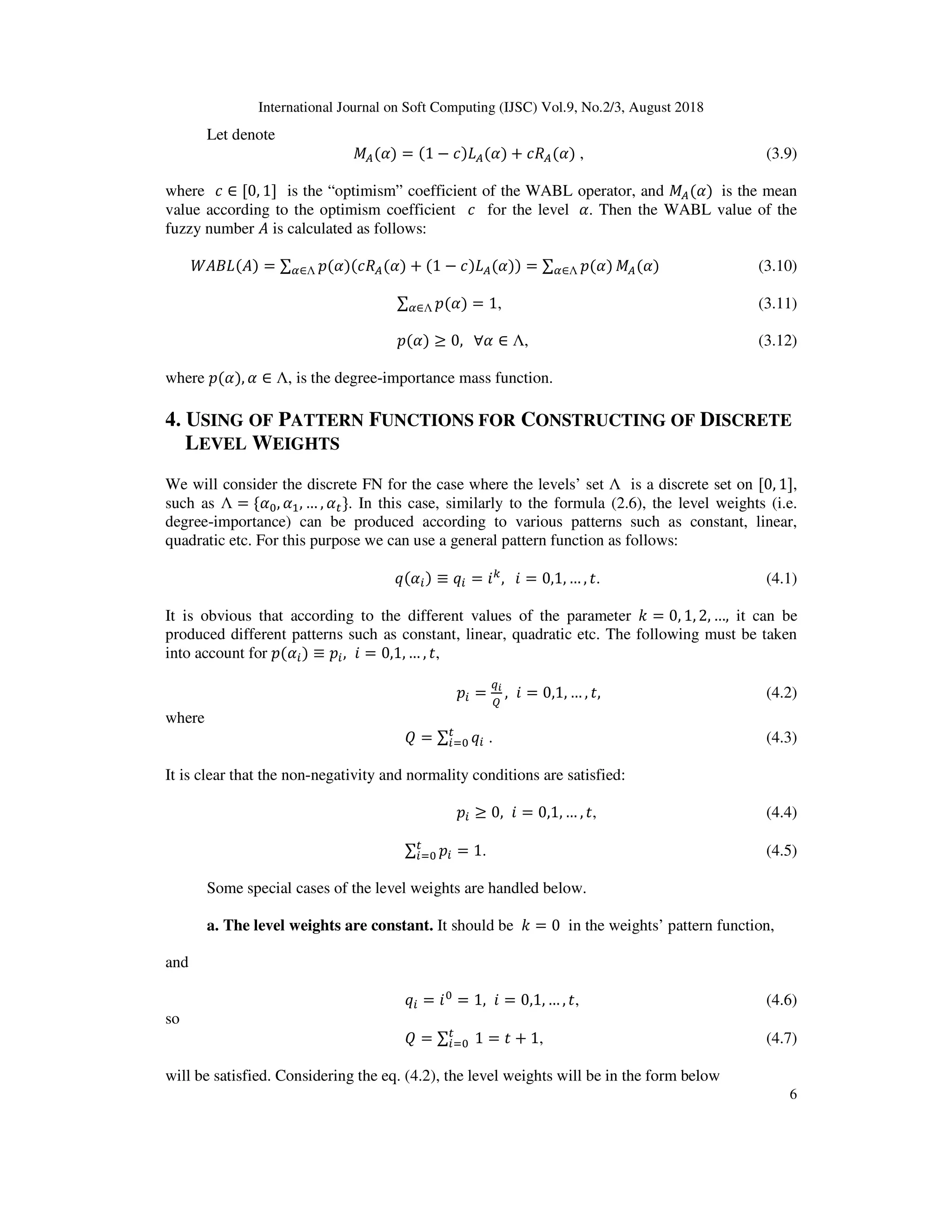 International Journal on Soft Computing (IJSC) Vol.9, No.2/3, August 2018
6
Let denote
X ( ) = (1 − *) ( ) + * ( ) , (3.9)
where * ∈ [0, 1] is the “optimism” coefficient of the WABL operator, and X ( )	 is the mean
value according to the optimism coefficient * for the level 	 . Then the WABL value of the
fuzzy number is calculated as follows:
( ) ( ) = ∑ $( )(* ( ) + (1 − *) ( ))∈Λ = ∑ $( )∈Λ X ( ) (3.10)
∑ $( )∈Λ = 1, (3.11)
$( ) ≥ 0,			∀ ∈ Λ, (3.12)
where $( ), ∈ Λ, is the degree-importance mass function.
4. USING OF PATTERN FUNCTIONS FOR CONSTRUCTING OF DISCRETE
LEVEL WEIGHTS
We will consider the discrete FN for the case where the levels’ set Λ is a discrete set on [0, 1],
such as Λ = { , , … , }. In this case, similarly to the formula (2.6), the level weights (i.e.
degree-importance) can be produced according to various patterns such as constant, linear,
quadratic etc. For this purpose we can use a general pattern function as follows:
Y( ) ≡ Y = ?.
,			? = 0,1, … , . (4.1)
It is obvious that according to the different values of the parameter - = 0, 1, 2, …, it can be
produced different patterns such as constant, linear, quadratic etc. The following must be taken
into account for $( ) ≡ $ , ? = 0,1, … , ,
$ =
[T

, ? = 0,1, … , , (4.2)
where
] = ∑ Y^ . (4.3)
It is clear that the non-negativity and normality conditions are satisfied:
$ ≥ 0, ? = 0,1, … , , (4.4)
∑ $ = 1^ . (4.5)
Some special cases of the level weights are handled below.
a. The level weights are constant. It should be - = 0 in the weights’ pattern function,
and
Y = ? = 1, ? = 0,1, … , , (4.6)
so
] = ∑ 	1^ = + 1, (4.7)
will be satisfied. Considering the eq. (4.2), the level weights will be in the form below
 