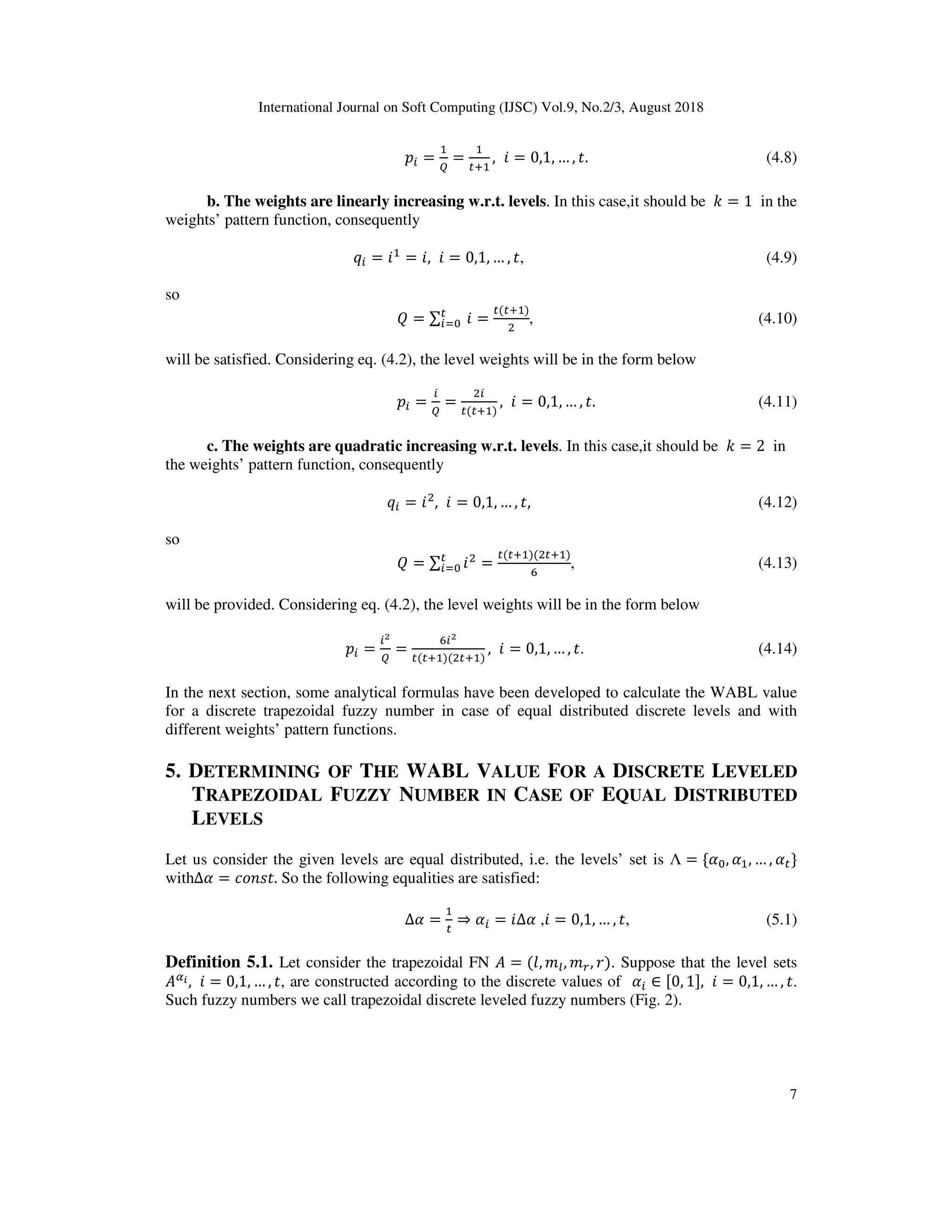 International Journal on Soft Computing (IJSC) Vol.9, No.2/3, August 2018
7
$ =

=
D
, ? = 0,1, … , . (4.8)
b. The weights are linearly increasing w.r.t. levels. In this case,it should be - = 1 in the
weights’ pattern function, consequently
Y = ? = ?, ? = 0,1, … , , (4.9)
so
] = ∑ 	?^ =
( D )
E
, (4.10)
will be satisfied. Considering eq. (4.2), the level weights will be in the form below
$ = 
=
E
( D )
, ? = 0,1, … , . (4.11)
c. The weights are quadratic increasing w.r.t. levels. In this case,it should be - = 2 in
the weights’ pattern function, consequently
Y = ?E
, ? = 0,1, … , , (4.12)
so
] = ∑ ?E
^ =
( D )(E D )
_
, (4.13)
will be provided. Considering eq. (4.2), the level weights will be in the form below
$ =
`

=
_ `
( D )(E D )
, ? = 0,1, … , . (4.14)
In the next section, some analytical formulas have been developed to calculate the WABL value
for a discrete trapezoidal fuzzy number in case of equal distributed discrete levels and with
different weights’ pattern functions.
5. DETERMINING OF THE WABL VALUE FOR A DISCRETE LEVELED
TRAPEZOIDAL FUZZY NUMBER IN CASE OF EQUAL DISTRIBUTED
LEVELS
Let us consider the given levels are equal distributed, i.e. the levels’ set is Λ = { , , … , }
with∆ = *;O@ . So the following equalities are satisfied:
∆ = ⇒ = ?∆ ,? = 0,1, … , , (5.1)
Definition 5.1. Let consider the trapezoidal FN = (0, 13, 14, 2). Suppose that the level sets
T, ? = 0,1, … , , are constructed according to the discrete values of ∈ [0, 1], ? = 0,1, … , .
Such fuzzy numbers we call trapezoidal discrete leveled fuzzy numbers (Fig. 2).
 