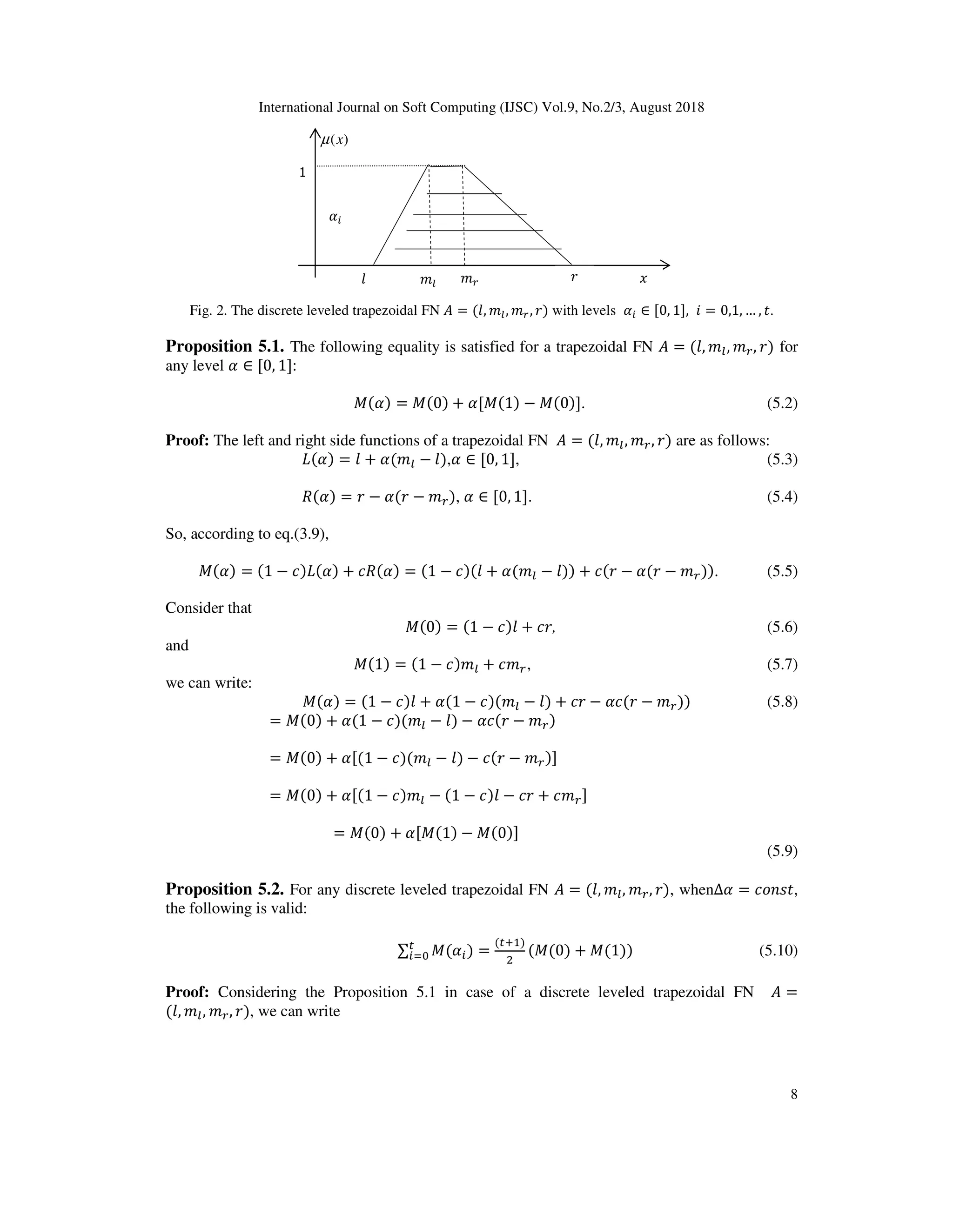 International Journal on Soft Computing (IJSC) Vol.9, No.2/3, August 2018
8
Fig. 2. The discrete leveled trapezoidal FN = (0, 13, 14, 2) with levels ∈ [0, 1], ? = 0,1, … , .
Proposition 5.1. The following equality is satisfied for a trapezoidal FN = (0, 13, 14, 2) for
any level ∈ [0, 1]:
X( ) = X(0) + [X(1) − X(0)]. (5.2)
Proof: The left and right side functions of a trapezoidal FN = (0, 13, 14, 2) are as follows:
( ) = 0 + (13 − 0), ∈ [0, 1], (5.3)
( ) = 2 − (2 − 14), ∈ [0, 1]. (5.4)
So, according to eq.(3.9),
X( ) = (1 − *) ( ) + * ( ) = (1 − *)(0 + (13 − 0)) + *(2 − (2 − 14)). (5.5)
Consider that
X(0) = (1 − *)0 + *2, (5.6)
and
X(1) = (1 − *)13 + *14, (5.7)
we can write:
X( ) = (1 − *)0 + (1 − *)(13 − 0) + *2 − *(2 − 14)) (5.8)
= X(0) + (1 − *)(13 − 0) − *(2 − 14)
= X(0) + [(1 − *)(13 − 0) − *(2 − 14)]
= X(0) + [(1 − *)13 − (1 − *)0 − *2 + *14]
= X(0) + [X(1) − X(0)]
(5.9)
Proposition 5.2. For any discrete leveled trapezoidal FN = (0, 13, 14, 2), when∆ = *;O@ ,
the following is valid:
∑ X( )^ =
( D )
E
(X(0) + X(1)) (5.10)
Proof: Considering the Proposition 5.1 in case of a discrete leveled trapezoidal FN =
(0, 13, 14, 2), we can write
1
)(xµ
130 2 614
 