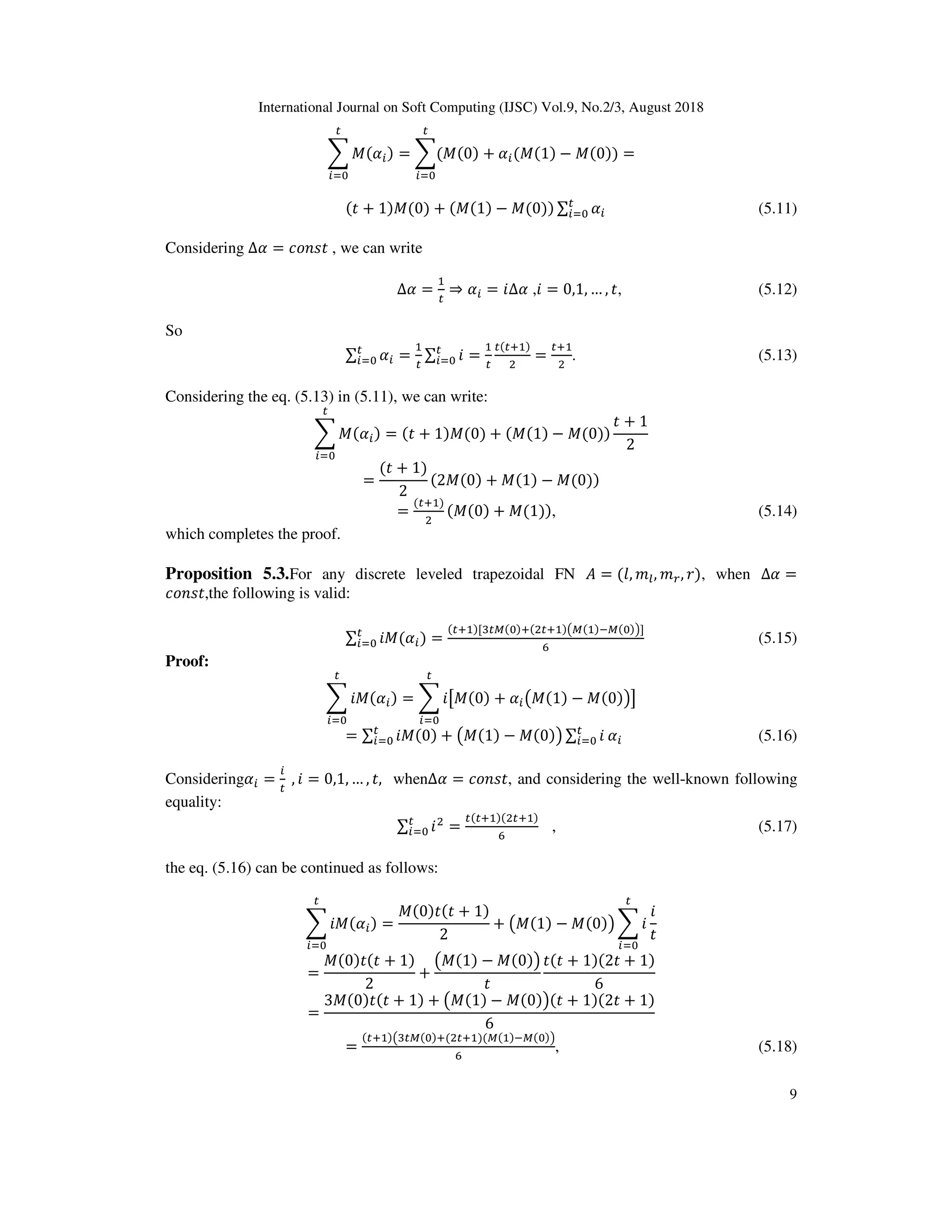 International Journal on Soft Computing (IJSC) Vol.9, No.2/3, August 2018
9
c X( )
^
= c(X(0) + (X(1) − X(0))
^
=
( + 1)X(0) + (X(1) − X(0)) ∑ ^ (5.11)
Considering ∆ = *;O@ , we can write
∆ = ⇒ = ?∆ ,? = 0,1, … , , (5.12)
So
∑ ^ = ∑ ?^ =
( D )
E
=
D
E
. (5.13)
Considering the eq. (5.13) in (5.11), we can write:
c X( )
^
= ( + 1)X(0) + (X(1) − X(0))
+ 1
2
=
( + 1)
2
(2X(0) + X(1) − X(0))
=
( D )
E
(X(0) + X(1)), (5.14)
which completes the proof.
Proposition 5.3.For any discrete leveled trapezoidal FN = (0, 13, 14, 2), when ∆ =
*;O@ ,the following is valid:
∑ ?X( )^ =
( D )[d e( )D(E D )fe( )9e( )g]
_
(5.15)
Proof:
c ?X( )
^
= c ?hX(0) + fX(1) − X(0)gi
^
= ∑ ?X(0) + fX(1) − X(0)g ∑ ?^^ (5.16)
Considering = 	, ? = 0,1, … , , when∆ = *;O@ , and considering the well-known following
equality:
∑ ?E
^ =
( D )(E D )
_
, (5.17)
the eq. (5.16) can be continued as follows:
c ?X( )
^
=
X(0) ( + 1)
2
+ fX(1) − X(0)g c ?
^
?
=
X(0) ( + 1)
2
+
fX(1) − X(0)g ( + 1)(2 + 1)
6
=
3X(0) ( + 1) + fX(1) − X(0)g( + 1)(2 + 1)
6
=
( D )fd e( )D(E D )(e( )9e( )g
_
, (5.18)
 