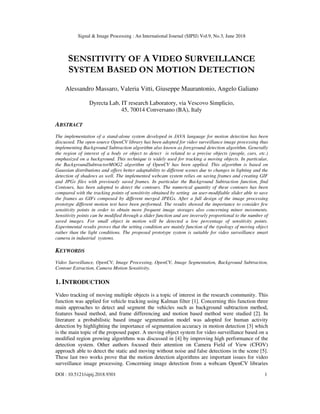 Signal & Image Processing : An International Journal (SIPIJ) Vol.9, No.3, June 2018
DOI : 10.5121/sipij.2018.9301 1
SENSITIVITY OF A VIDEO SURVEILLANCE
SYSTEM BASED ON MOTION DETECTION
Alessandro Massaro, Valeria Vitti, Giuseppe Maurantonio, Angelo Galiano
Dyrecta Lab, IT research Laboratory, via Vescovo Simplicio,
45, 70014 Conversano (BA), Italy
ABSTRACT
The implementation of a stand-alone system developed in JAVA language for motion detection has been
discussed. The open-source OpenCV library has been adopted for video surveillance image processing thus
implementing Background Subtraction algorithm also known as foreground detection algorithm. Generally
the region of interest of a body or object to detect is related to a precise objects (people, cars, etc.)
emphasized on a background. This technique is widely used for tracking a moving objects. In particular,
the BackgroundSubtractorMOG2 algorithm of OpenCV has been applied. This algorithm is based on
Gaussian distributions and offers better adaptability to different scenes due to changes in lighting and the
detection of shadows as well. The implemented webcam system relies on saving frames and creating GIF
and JPGs files with previously saved frames. In particular the Background Subtraction function, find
Contours, has been adopted to detect the contours. The numerical quantity of these contours has been
compared with the tracking points of sensitivity obtained by setting an user-modifiable slider able to save
the frames as GIFs composed by different merged JPEGs. After a full design of the image processing
prototype different motion test have been performed. The results showed the importance to consider few
sensitivity points in order to obtain more frequent image storages also concerning minor movements.
Sensitivity points can be modified through a slider function and are inversely proportional to the number of
saved images. For small object in motion will be detected a low percentage of sensitivity points.
Experimental results proves that the setting condition are mainly function of the typology of moving object
rather than the light conditions. The proposed prototype system is suitable for video surveillance smart
camera in industrial systems.
KEYWORDS
Video Surveillance, OpenCV, Image Processing, OpenCV, Image Segmentation, Background Subtraction,
Contour Extraction, Camera Motion Sensitivity.
1. INTRODUCTION
Video tracking of moving multiple objects is a topic of interest in the research community. This
function was applied for vehicle tracking using Kalman filter [1]. Concerning this function three
main approaches to detect and segment the vehicles such as background subtraction method,
features based method, and frame differencing and motion based method were studied [2]. In
literature a probabilistic based image segmentation model was adopted for human activity
detection by highlighting the importance of segmentation accuracy in motion detection [3] which
is the main topic of the proposed paper. A moving object system for video surveillance based on a
modified region growing algorithms was discussed in [4] by improving high performance of the
detection system. Other authors focused their attention on Camera Field of View (CFOV)
approach able to detect the static and moving without noise and false detections in the scene [5].
These last two works prove that the motion detection algorithms are important issues for video
surveillance image processing. Concerning image detection from a webcam OpenCV libraries
 