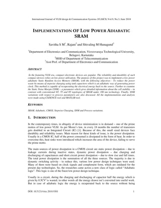 International Journal of VLSI design & Communication Systems (VLSICS) Vol.9, No.3, June 2018
DOI: 10.5121/vlsic.2018.9301 1
IMPLEMENTATION OF LOW POWER ADIABATIC
SRAM
Savitha S M1
, Rajani2
and Shivaling M Hunagund3
1
Department of Electronics and Communication, Visvesvaraya Technological University,
Belagavi, Karnataka
2
HOD of Department of Telecommunication
3
Asst Prof. of Department of Electronics and Communication
ABSTRACT
In the featuring VLSI era, compact electronic devices are popular. The reliability and durability of such
compact devices relies on low power utilization. The purpose of this project was to implement a low power
adiabatic Static Random Access Memory (SRAM), with the following objectives - To reduce the power
waste by means of stepwise charging using tank capacitors which is an adiabatic way of generating power
clock. This method is capable of recuperating the electrical energy back to the source. Further to examine
the Static Noise Margin (SNM) – a parameter which gives detailed information about the cell stability – in
contrast with conventional 6T, 7T and 8T topologies of SRAM under 180 nm technology. Finally, SNM
variations with respect to process parameters are also discussed. All the implementations and analysis
were made using CADENCE tool and MATLAB tool.
KEYWORDS
SRAM, Adiabatic, CMOS, Stepwise Charging, SNM and Process variations.
1. INTRODUCTION
In the contemporary times, in ubiquity of device minimization is in demand – one of the prime
mottos of low power VLSI. As per Moore’s law, in every 18 months the number of transistors
gets doubled in an Integrated Circuit (IC) [1]. Because of this, the small sized devices face
durability and reliability issues. Main reason for these kinds of issue, is the power dissipation.
Usually in a CMOS IC, half of the power consumed is dissipated in the form of heat. In order to
overcome this, heat sinks were introduced which increases the area of the device, failing to serve
the prime motto.
The main sources of power dissipation in a CMOS circuit are static power dissipation – due to
leakage currents during inactive states, dynamic power dissipation – due charging and
discharging of capacitances and short circuit power dissipation – due to slow rise and fall times.
The total power dissipation is the summation of all the three sources. The majority is due to
dynamic switching activity - to reduce this, various low power design techniques were used.
Many of them were based on clock signals and complement form, which are outdated for the
present day technologies. So, the researches came across a new class of logic called “Adiabatic
logic”. This logic is one of the finest low power design technique.
Usually in a circuit, during the charging and discharging of capacitor half the energy which is
given by 0.5CV2
is wasted, in other words all the energy drawn isn’t converted into useful work.
But in case of adiabatic logic the energy is recuperated back to the source without being
 