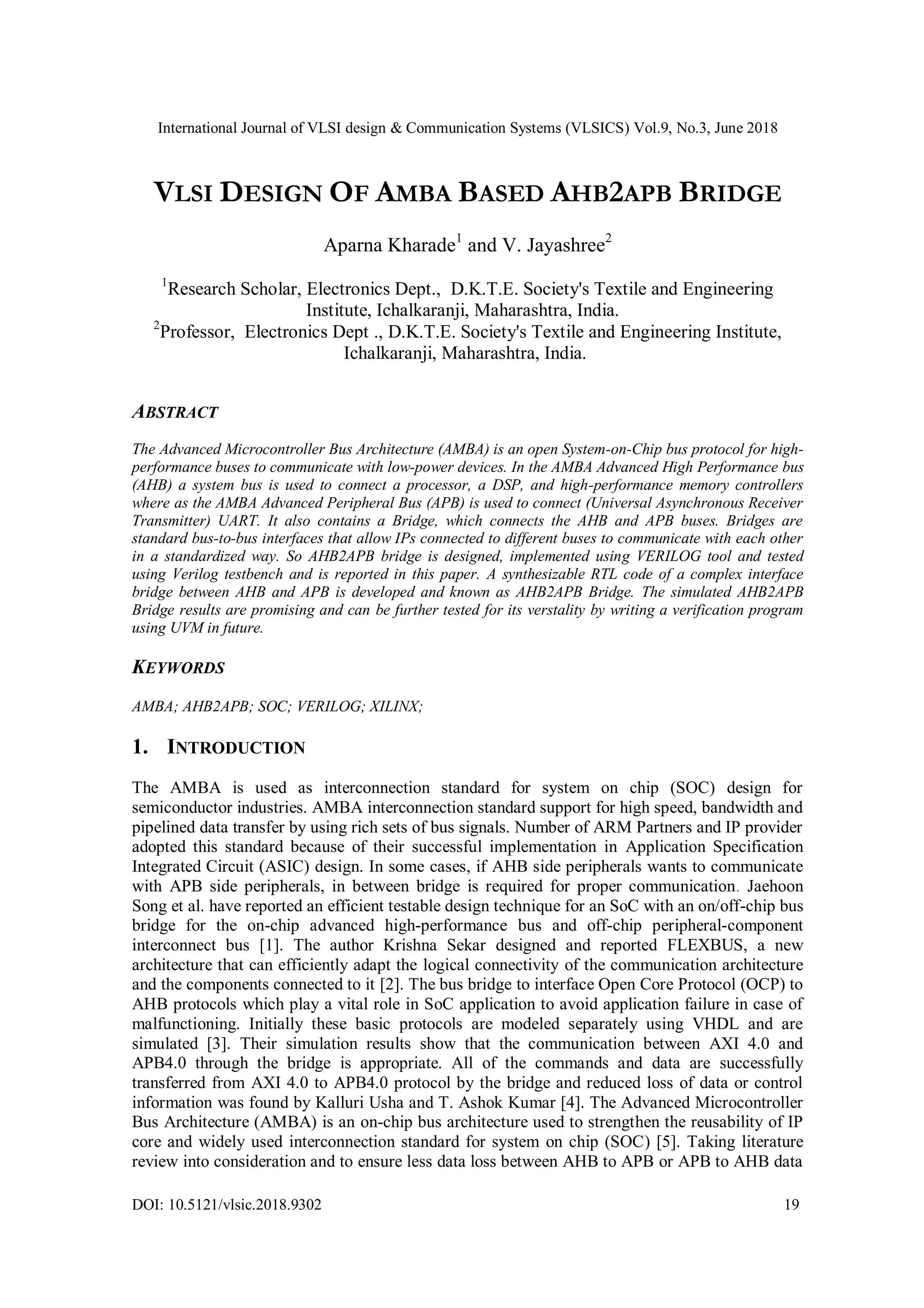 International Journal of VLSI design & Communication Systems (VLSICS) Vol.9, No.3, June 2018
DOI: 10.5121/vlsic.2018.9302 19
VLSI DESIGN OF AMBA BASED AHB2APB BRIDGE
Aparna Kharade1
and V. Jayashree2
1
Research Scholar, Electronics Dept., D.K.T.E. Society's Textile and Engineering
Institute, Ichalkaranji, Maharashtra, India.
2
Professor, Electronics Dept ., D.K.T.E. Society's Textile and Engineering Institute,
Ichalkaranji, Maharashtra, India.
ABSTRACT
The Advanced Microcontroller Bus Architecture (AMBA) is an open System-on-Chip bus protocol for high-
performance buses to communicate with low-power devices. In the AMBA Advanced High Performance bus
(AHB) a system bus is used to connect a processor, a DSP, and high-performance memory controllers
where as the AMBA Advanced Peripheral Bus (APB) is used to connect (Universal Asynchronous Receiver
Transmitter) UART. It also contains a Bridge, which connects the AHB and APB buses. Bridges are
standard bus-to-bus interfaces that allow IPs connected to different buses to communicate with each other
in a standardized way. So AHB2APB bridge is designed, implemented using VERILOG tool and tested
using Verilog testbench and is reported in this paper. A synthesizable RTL code of a complex interface
bridge between AHB and APB is developed and known as AHB2APB Bridge. The simulated AHB2APB
Bridge results are promising and can be further tested for its verstality by writing a verification program
using UVM in future.
KEYWORDS
AMBA; AHB2APB; SOC; VERILOG; XILINX;
1. INTRODUCTION
The AMBA is used as interconnection standard for system on chip (SOC) design for
semiconductor industries. AMBA interconnection standard support for high speed, bandwidth and
pipelined data transfer by using rich sets of bus signals. Number of ARM Partners and IP provider
adopted this standard because of their successful implementation in Application Specification
Integrated Circuit (ASIC) design. In some cases, if AHB side peripherals wants to communicate
with APB side peripherals, in between bridge is required for proper communication. Jaehoon
Song et al. have reported an efficient testable design technique for an SoC with an on/off-chip bus
bridge for the on-chip advanced high-performance bus and off-chip peripheral-component
interconnect bus [1]. The author Krishna Sekar designed and reported FLEXBUS, a new
architecture that can efficiently adapt the logical connectivity of the communication architecture
and the components connected to it [2]. The bus bridge to interface Open Core Protocol (OCP) to
AHB protocols which play a vital role in SoC application to avoid application failure in case of
malfunctioning. Initially these basic protocols are modeled separately using VHDL and are
simulated [3]. Their simulation results show that the communication between AXI 4.0 and
APB4.0 through the bridge is appropriate. All of the commands and data are successfully
transferred from AXI 4.0 to APB4.0 protocol by the bridge and reduced loss of data or control
information was found by Kalluri Usha and T. Ashok Kumar [4]. The Advanced Microcontroller
Bus Architecture (AMBA) is an on-chip bus architecture used to strengthen the reusability of IP
core and widely used interconnection standard for system on chip (SOC) [5]. Taking literature
review into consideration and to ensure less data loss between AHB to APB or APB to AHB data
 