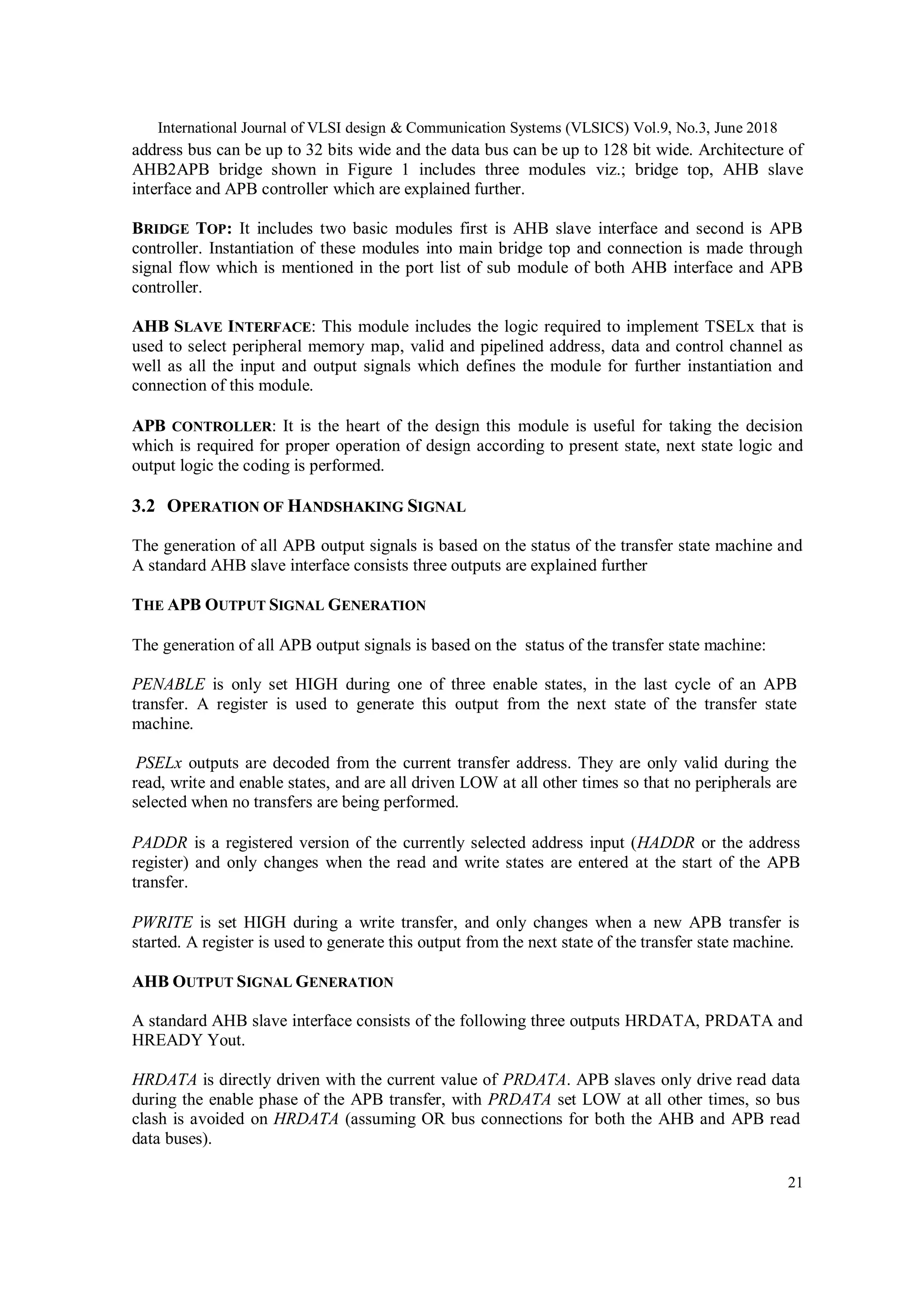 International Journal of VLSI design & Communication Systems (VLSICS) Vol.9, No.3, June 2018
21
address bus can be up to 32 bits wide and the data bus can be up to 128 bit wide. Architecture of
AHB2APB bridge shown in Figure 1 includes three modules viz.; bridge top, AHB slave
interface and APB controller which are explained further.
BRIDGE TOP: It includes two basic modules first is AHB slave interface and second is APB
controller. Instantiation of these modules into main bridge top and connection is made through
signal flow which is mentioned in the port list of sub module of both AHB interface and APB
controller.
AHB SLAVE INTERFACE: This module includes the logic required to implement TSELx that is
used to select peripheral memory map, valid and pipelined address, data and control channel as
well as all the input and output signals which defines the module for further instantiation and
connection of this module.
APB CONTROLLER: It is the heart of the design this module is useful for taking the decision
which is required for proper operation of design according to present state, next state logic and
output logic the coding is performed.
3.2 OPERATION OF HANDSHAKING SIGNAL
The generation of all APB output signals is based on the status of the transfer state machine and
A standard AHB slave interface consists three outputs are explained further
THE APB OUTPUT SIGNAL GENERATION
The generation of all APB output signals is based on the status of the transfer state machine:
PENABLE is only set HIGH during one of three enable states, in the last cycle of an APB
transfer. A register is used to generate this output from the next state of the transfer state
machine.
PSELx outputs are decoded from the current transfer address. They are only valid during the
read, write and enable states, and are all driven LOW at all other times so that no peripherals are
selected when no transfers are being performed.
PADDR is a registered version of the currently selected address input (HADDR or the address
register) and only changes when the read and write states are entered at the start of the APB
transfer.
PWRITE is set HIGH during a write transfer, and only changes when a new APB transfer is
started. A register is used to generate this output from the next state of the transfer state machine.
AHB OUTPUT SIGNAL GENERATION
A standard AHB slave interface consists of the following three outputs HRDATA, PRDATA and
HREADY Yout.
HRDATA is directly driven with the current value of PRDATA. APB slaves only drive read data
during the enable phase of the APB transfer, with PRDATA set LOW at all other times, so bus
clash is avoided on HRDATA (assuming OR bus connections for both the AHB and APB read
data buses).
 