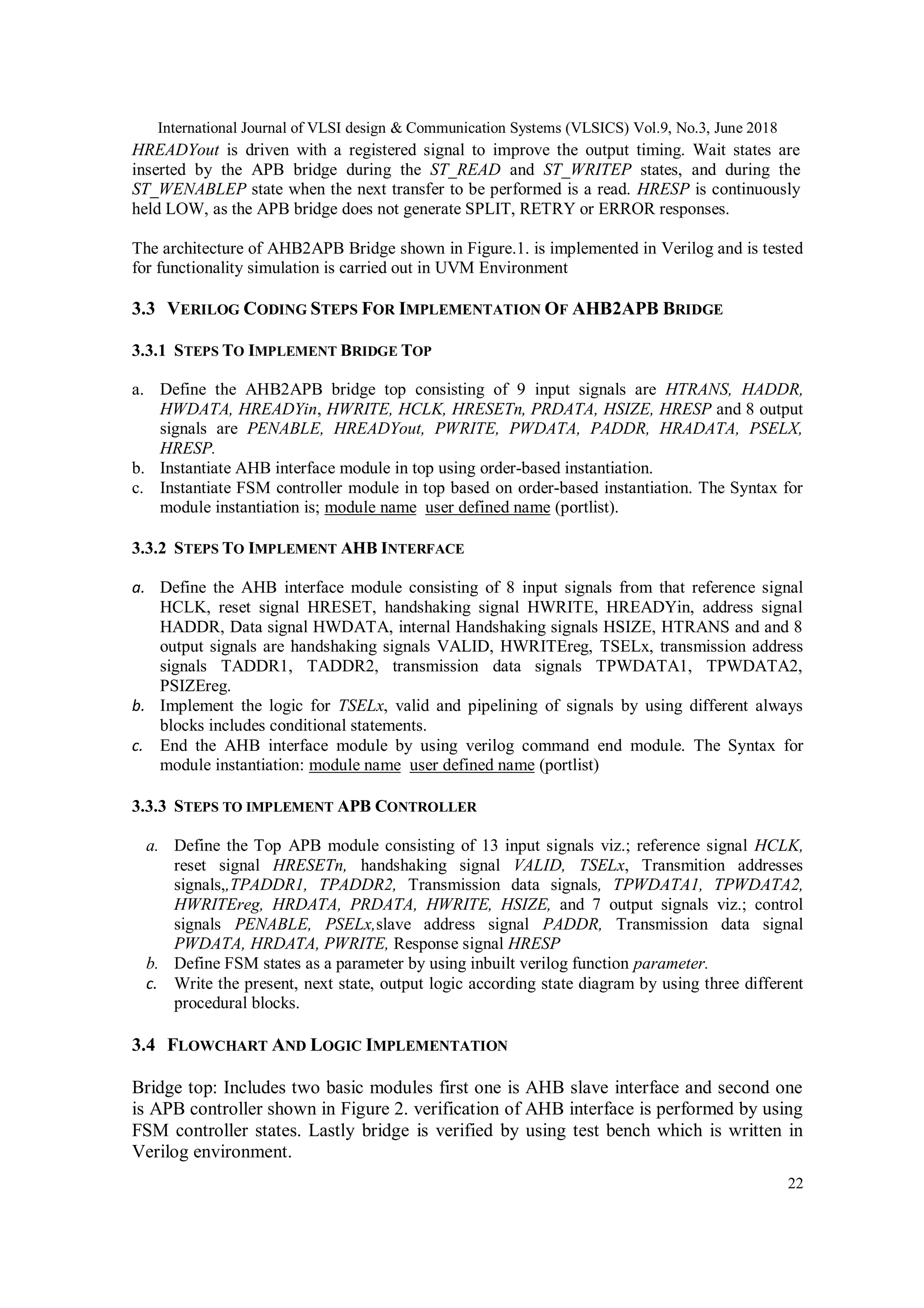 International Journal of VLSI design & Communication Systems (VLSICS) Vol.9, No.3, June 2018
22
HREADYout is driven with a registered signal to improve the output timing. Wait states are
inserted by the APB bridge during the ST_READ and ST_WRITEP states, and during the
ST_WENABLEP state when the next transfer to be performed is a read. HRESP is continuously
held LOW, as the APB bridge does not generate SPLIT, RETRY or ERROR responses.
The architecture of AHB2APB Bridge shown in Figure.1. is implemented in Verilog and is tested
for functionality simulation is carried out in UVM Environment
3.3 VERILOG CODING STEPS FOR IMPLEMENTATION OF AHB2APB BRIDGE
3.3.1 STEPS TO IMPLEMENT BRIDGE TOP
a. Define the AHB2APB bridge top consisting of 9 input signals are HTRANS, HADDR,
HWDATA, HREADYin, HWRITE, HCLK, HRESETn, PRDATA, HSIZE, HRESP and 8 output
signals are PENABLE, HREADYout, PWRITE, PWDATA, PADDR, HRADATA, PSELX,
HRESP.
b. Instantiate AHB interface module in top using order-based instantiation.
c. Instantiate FSM controller module in top based on order-based instantiation. The Syntax for
module instantiation is; module name user defined name (portlist).
3.3.2 STEPS TO IMPLEMENT AHB INTERFACE
a. Define the AHB interface module consisting of 8 input signals from that reference signal
HCLK, reset signal HRESET, handshaking signal HWRITE, HREADYin, address signal
HADDR, Data signal HWDATA, internal Handshaking signals HSIZE, HTRANS and and 8
output signals are handshaking signals VALID, HWRITEreg, TSELx, transmission address
signals TADDR1, TADDR2, transmission data signals TPWDATA1, TPWDATA2,
PSIZEreg.
b. Implement the logic for TSELx, valid and pipelining of signals by using different always
blocks includes conditional statements.
c. End the AHB interface module by using verilog command end module. The Syntax for
module instantiation: module name user defined name (portlist)
3.3.3 STEPS TO IMPLEMENT APB CONTROLLER
a. Define the Top APB module consisting of 13 input signals viz.; reference signal HCLK,
reset signal HRESETn, handshaking signal VALID, TSELx, Transmition addresses
signals,,TPADDR1, TPADDR2, Transmission data signals, TPWDATA1, TPWDATA2,
HWRITEreg, HRDATA, PRDATA, HWRITE, HSIZE, and 7 output signals viz.; control
signals PENABLE, PSELx,slave address signal PADDR, Transmission data signal
PWDATA, HRDATA, PWRITE, Response signal HRESP
b. Define FSM states as a parameter by using inbuilt verilog function parameter.
c. Write the present, next state, output logic according state diagram by using three different
procedural blocks.
3.4 FLOWCHART AND LOGIC IMPLEMENTATION
Bridge top: Includes two basic modules first one is AHB slave interface and second one
is APB controller shown in Figure 2. verification of AHB interface is performed by using
FSM controller states. Lastly bridge is verified by using test bench which is written in
Verilog environment.
 