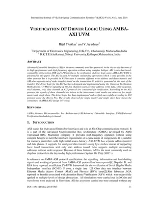 International Journal of VLSI design & Communication Systems (VLSICS) Vol.9, No.3, June 2018
DOI : 10.5121/vlsic.2018.9303 31
VERIFICATION OF DRIVER LOGIC USING AMBA-
AXI UVM
Bijal Thakkar1
and V Jayashree2
1
Department of Electronics Engineering, D.K.T.E, Ichalkaranji, Maharashtra,India
2
D.K.T.E.Ichalkaranji,Shivaji University,Kolhapur,Maharashtra, India
ABSTRACT
Advanced Extensible Interface (AXI) is the most commonly used bus protocols in the day-to-day because of
its high performance and high-frequency operation without using complex bridges. AXI is also backward-
compatible with existing AHB and APB interfaces. So verification of driver logic using AMBA-AXI UVM is
presented in this paper. The AXI is used for multiple outstanding operations which is only possible in the
other protocol but it is possible in AXI because it contains different write address and data channels and
AXI also supports out of order transfer based on the transaction ID which is generated at the start of the
transfer. The driver logic for the AXI has been designed and implemented using the Universal Verification
Methodology (UVM).The signaling of the five channels such as write address, write data, write response,
read address, read data channel of AXI protocol are considered for verification. According to the AXI
protocol,the signals of these channels are driven to the interconnect and results are observed for single
master and single slave. The driver logic has been implemented and verified successfully according to AXI
protocol using the Rivera Pro. The results observed for single master and single slave have shown the
correctness of AMBA-AXI design in Verilog.
KEYWORDS
AMBA(Advance Microcontroller Bus Architecture),AXI(Advanced Extensible Interface),UVM(Universal
Verification Methodology),channel.
1. INTRODUCTION
AXI stands for (Advanced Extensible Interface) and it is an On-Chip communication protocol. It
is a part of the Advanced Microcontroller Bus Architecture (AMBA) developed by ARM
(Advanced RISC Machines) company. It provides high-frequency operation without using
complex bridges to meet the interface requirements of a wide range of components. It is suitable
for memory controllers with high initial access latency. AXI-UVM has separate address/control
and data phases. It supports for unaligned data transfers using byte strobes instead of supporting
burst based transactions with only start address issued. Also supports multiple outstanding
addresses without order response. Because of these features, AXI is the most commonly used on
chip bus protocols in the day-to-day high performance System On Chip (SOC’s).
In reference on AMBA AXI protocol specification, the signalling information and handshaking
signals and working of protocol from AMBA-AXI protocol has been reported[1].Gayathri M, and
RSA have reported, an efficient SV-UVM framework for the verification of Serial Gigabit Media
Independent Interface (SGMII) IP core, a single lane 1.25 Gbps data rate interface between
Ethernet Media Access Control (MAC) and Physical (PRY) layer[2].Rini Sebastian ,SGA
reported on benefits associated with Assertion Based Verification (ABV) which was successfully
applied to multiple levels of design abstraction . All simulations were carried out in NCsim and
waveforms were analysed in Simvision. All the assertions carried out were ensured without any
 
