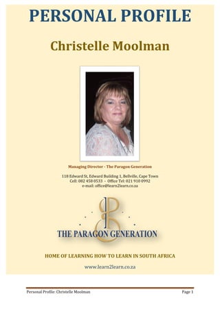 Personal Profile: Christelle Moolman Page 1
PERSONAL PROFILE
Christelle Moolman
Managing Director - The Paragon Generation
118 Edward St, Edward Building 1, Bellville, Cape Town
Cell: 082 458 0533 - Office Tel: 021 910 0992
e-mail: office@learn2learn.co.za
HOME OF LEARNING HOW TO LEARN IN SOUTH AFRICA
www.learn2learn.co.za
 