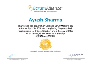 Ayush Sharma
is awarded the designation Certified ScrumMaster® on
this day, April 10, 2016, for completing the prescribed
requirements for this certification and is hereby entitled
to all privileges and benefits offered by
SCRUM ALLIANCE®.
Certificant ID: 000516885 Certification Expires: 10 April 2018
Certified Scrum Trainer® Chairman of the Board
 