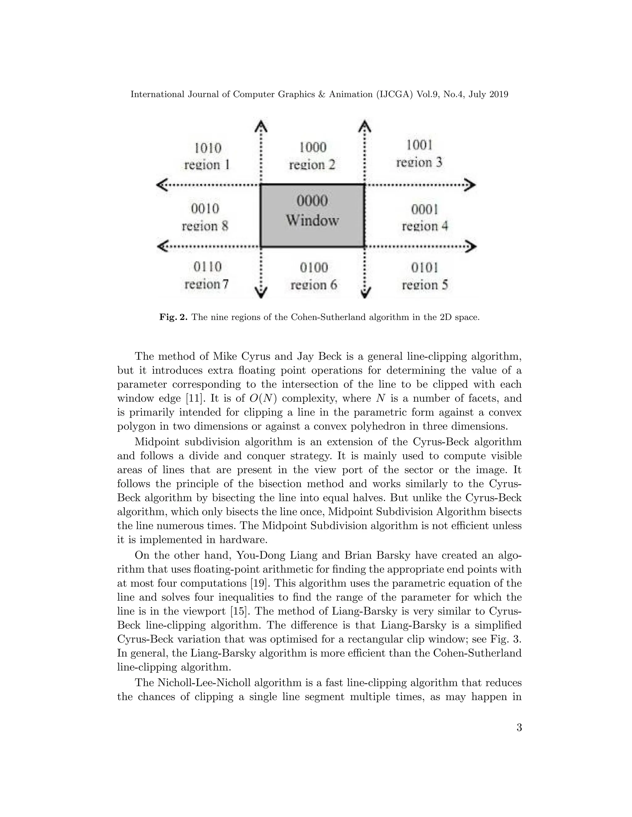 International Journal of Computer Graphics & Animation (IJCGA) Vol.9, No.4, July 2019
Fig. 2. The nine regions of the Cohen-Sutherland algorithm in the 2D space.
The method of Mike Cyrus and Jay Beck is a general line-clipping algorithm,
but it introduces extra floating point operations for determining the value of a
parameter corresponding to the intersection of the line to be clipped with each
window edge [11]. It is of O(N) complexity, where N is a number of facets, and
is primarily intended for clipping a line in the parametric form against a convex
polygon in two dimensions or against a convex polyhedron in three dimensions.
Midpoint subdivision algorithm is an extension of the Cyrus-Beck algorithm
and follows a divide and conquer strategy. It is mainly used to compute visible
areas of lines that are present in the view port of the sector or the image. It
follows the principle of the bisection method and works similarly to the Cyrus-
Beck algorithm by bisecting the line into equal halves. But unlike the Cyrus-Beck
algorithm, which only bisects the line once, Midpoint Subdivision Algorithm bisects
the line numerous times. The Midpoint Subdivision algorithm is not efficient unless
it is implemented in hardware.
On the other hand, You-Dong Liang and Brian Barsky have created an algo-
rithm that uses floating-point arithmetic for finding the appropriate end points with
at most four computations [19]. This algorithm uses the parametric equation of the
line and solves four inequalities to find the range of the parameter for which the
line is in the viewport [15]. The method of Liang-Barsky is very similar to Cyrus-
Beck line-clipping algorithm. The difference is that Liang-Barsky is a simplified
Cyrus-Beck variation that was optimised for a rectangular clip window; see Fig. 3.
In general, the Liang-Barsky algorithm is more efficient than the Cohen-Sutherland
line-clipping algorithm.
The Nicholl-Lee-Nicholl algorithm is a fast line-clipping algorithm that reduces
the chances of clipping a single line segment multiple times, as may happen in
3
 