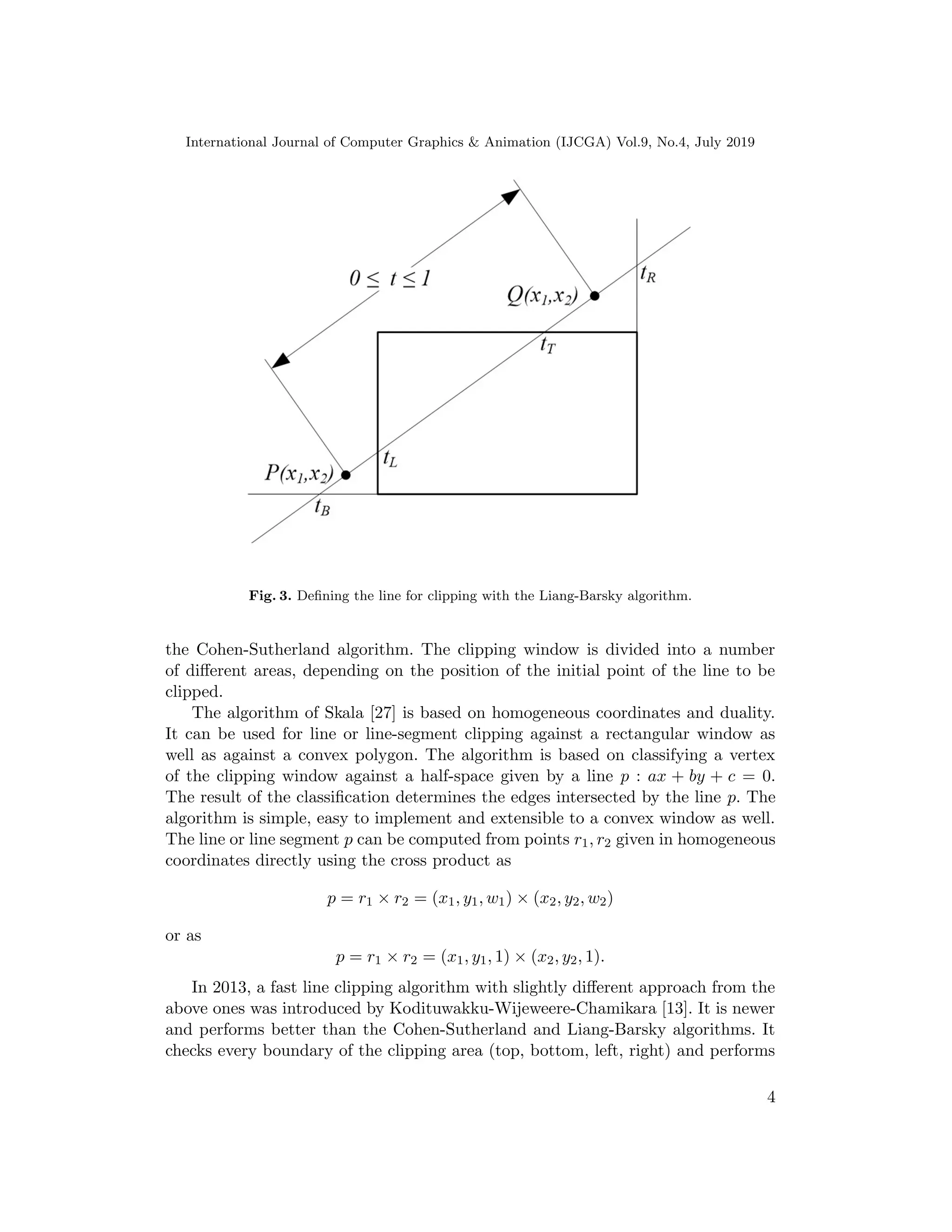 International Journal of Computer Graphics & Animation (IJCGA) Vol.9, No.4, July 2019
Fig. 3. Defining the line for clipping with the Liang-Barsky algorithm.
the Cohen-Sutherland algorithm. The clipping window is divided into a number
of different areas, depending on the position of the initial point of the line to be
clipped.
The algorithm of Skala [27] is based on homogeneous coordinates and duality.
It can be used for line or line-segment clipping against a rectangular window as
well as against a convex polygon. The algorithm is based on classifying a vertex
of the clipping window against a half-space given by a line p : ax + by + c = 0.
The result of the classification determines the edges intersected by the line p. The
algorithm is simple, easy to implement and extensible to a convex window as well.
The line or line segment p can be computed from points r1, r2 given in homogeneous
coordinates directly using the cross product as
p = r1 × r2 = (x1, y1, w1) × (x2, y2, w2)
or as
p = r1 × r2 = (x1, y1, 1) × (x2, y2, 1).
In 2013, a fast line clipping algorithm with slightly different approach from the
above ones was introduced by Kodituwakku-Wijeweere-Chamikara [13]. It is newer
and performs better than the Cohen-Sutherland and Liang-Barsky algorithms. It
checks every boundary of the clipping area (top, bottom, left, right) and performs
4
 