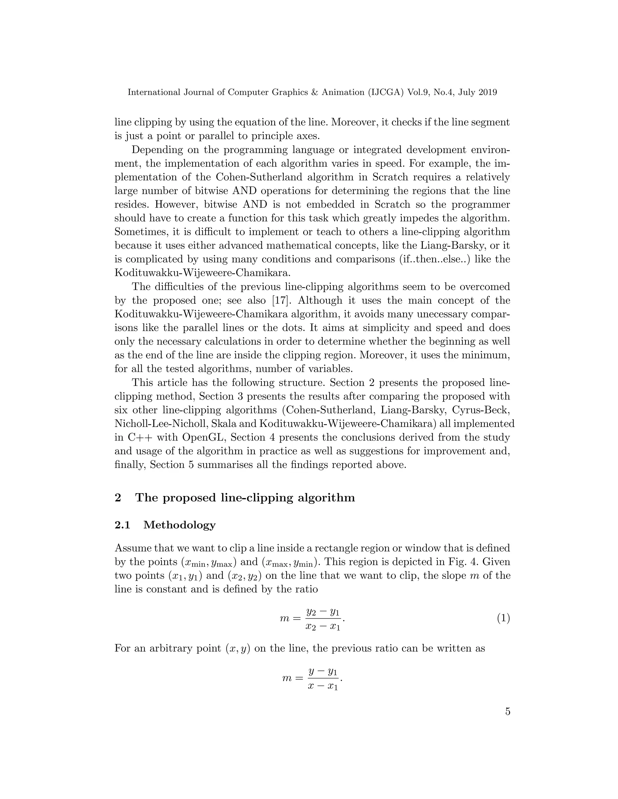 International Journal of Computer Graphics & Animation (IJCGA) Vol.9, No.4, July 2019
line clipping by using the equation of the line. Moreover, it checks if the line segment
is just a point or parallel to principle axes.
Depending on the programming language or integrated development environ-
ment, the implementation of each algorithm varies in speed. For example, the im-
plementation of the Cohen-Sutherland algorithm in Scratch requires a relatively
large number of bitwise AND operations for determining the regions that the line
resides. However, bitwise AND is not embedded in Scratch so the programmer
should have to create a function for this task which greatly impedes the algorithm.
Sometimes, it is difficult to implement or teach to others a line-clipping algorithm
because it uses either advanced mathematical concepts, like the Liang-Barsky, or it
is complicated by using many conditions and comparisons (if..then..else..) like the
Kodituwakku-Wijeweere-Chamikara.
The difficulties of the previous line-clipping algorithms seem to be overcomed
by the proposed one; see also [17]. Although it uses the main concept of the
Kodituwakku-Wijeweere-Chamikara algorithm, it avoids many unecessary compar-
isons like the parallel lines or the dots. It aims at simplicity and speed and does
only the necessary calculations in order to determine whether the beginning as well
as the end of the line are inside the clipping region. Moreover, it uses the minimum,
for all the tested algorithms, number of variables.
This article has the following structure. Section 2 presents the proposed line-
clipping method, Section 3 presents the results after comparing the proposed with
six other line-clipping algorithms (Cohen-Sutherland, Liang-Barsky, Cyrus-Beck,
Nicholl-Lee-Nicholl, Skala and Kodituwakku-Wijeweere-Chamikara) all implemented
in C++ with OpenGL, Section 4 presents the conclusions derived from the study
and usage of the algorithm in practice as well as suggestions for improvement and,
finally, Section 5 summarises all the findings reported above.
2 The proposed line-clipping algorithm
2.1 Methodology
Assume that we want to clip a line inside a rectangle region or window that is defined
by the points (xmin, ymax) and (xmax, ymin). This region is depicted in Fig. 4. Given
two points (x1, y1) and (x2, y2) on the line that we want to clip, the slope m of the
line is constant and is defined by the ratio
m =
y2 − y1
x2 − x1
. (1)
For an arbitrary point (x, y) on the line, the previous ratio can be written as
m =
y − y1
x − x1
.
5
 