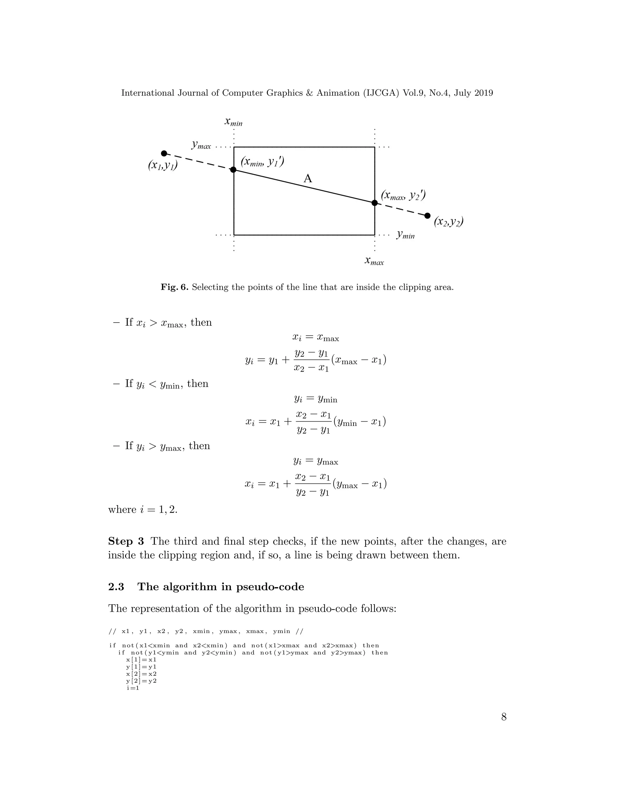 International Journal of Computer Graphics & Animation (IJCGA) Vol.9, No.4, July 2019
Fig. 6. Selecting the points of the line that are inside the clipping area.
– If xi > xmax, then
xi = xmax
yi = y1 +
y2 − y1
x2 − x1
(xmax − x1)
– If yi < ymin, then
yi = ymin
xi = x1 +
x2 − x1
y2 − y1
(ymin − x1)
– If yi > ymax, then
yi = ymax
xi = x1 +
x2 − x1
y2 − y1
(ymax − x1)
where i = 1, 2.
Step 3 The third and final step checks, if the new points, after the changes, are
inside the clipping region and, if so, a line is being drawn between them.
2.3 The algorithm in pseudo-code
The representation of the algorithm in pseudo-code follows:
// x1 , y1 , x2 , y2 , xmin , ymax , xmax , ymin //
i f not ( x1<xmin and x2<xmin ) and not ( x1>xmax and x2>xmax) then
i f not ( y1<ymin and y2<ymin ) and not ( y1>ymax and y2>ymax) then
x [1]= x1
y [1]= y1
x [2]= x2
y [2]= y2
i =1
8
 