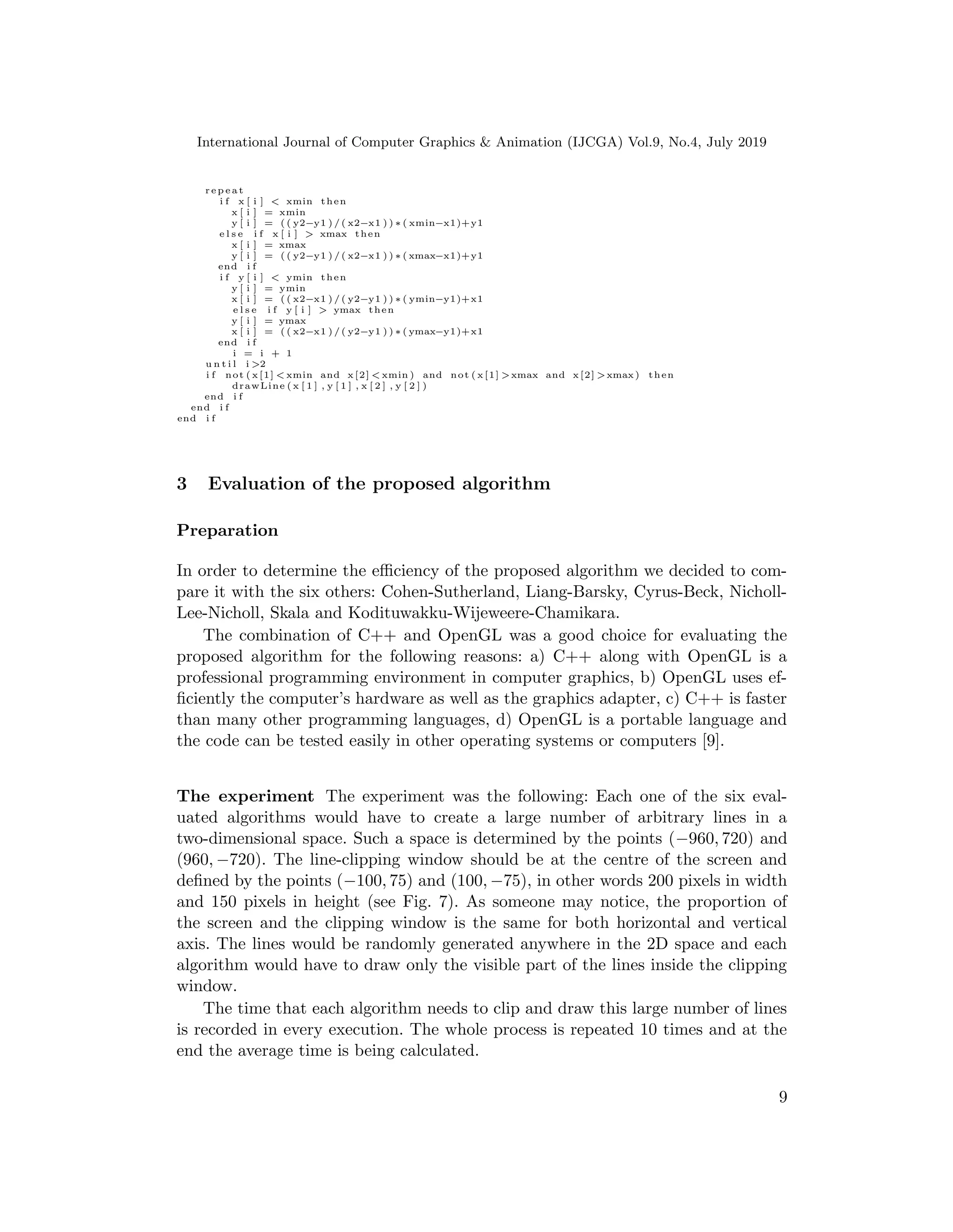 International Journal of Computer Graphics & Animation (IJCGA) Vol.9, No.4, July 2019
r e p e a t
i f x [ i ] < xmin then
x [ i ] = xmin
y [ i ] = ( ( y2−y1 ) / ( x2−x1 ) ) ∗ ( xmin−x1)+y1
e l s e i f x [ i ] > xmax then
x [ i ] = xmax
y [ i ] = ( ( y2−y1 ) / ( x2−x1 ) ) ∗ ( xmax−x1)+y1
end i f
i f y [ i ] < ymin then
y [ i ] = ymin
x [ i ] = ( ( x2−x1 ) / ( y2−y1 ) ) ∗ ( ymin−y1)+x1
e l s e i f y [ i ] > ymax then
y [ i ] = ymax
x [ i ] = ( ( x2−x1 ) / ( y2−y1 ) ) ∗ ( ymax−y1)+x1
end i f
i = i + 1
u n t i l i >2
i f not ( x [1] < xmin and x [2] < xmin ) and not ( x [1] >xmax and x [2] >xmax) then
drawLine ( x [ 1 ] , y [ 1 ] , x [ 2 ] , y [ 2 ] )
end i f
end i f
end i f
3 Evaluation of the proposed algorithm
Preparation
In order to determine the efficiency of the proposed algorithm we decided to com-
pare it with the six others: Cohen-Sutherland, Liang-Barsky, Cyrus-Beck, Nicholl-
Lee-Nicholl, Skala and Kodituwakku-Wijeweere-Chamikara.
The combination of C++ and OpenGL was a good choice for evaluating the
proposed algorithm for the following reasons: a) C++ along with OpenGL is a
professional programming environment in computer graphics, b) OpenGL uses ef-
ficiently the computer’s hardware as well as the graphics adapter, c) C++ is faster
than many other programming languages, d) OpenGL is a portable language and
the code can be tested easily in other operating systems or computers [9].
The experiment The experiment was the following: Each one of the six eval-
uated algorithms would have to create a large number of arbitrary lines in a
two-dimensional space. Such a space is determined by the points (−960, 720) and
(960, −720). The line-clipping window should be at the centre of the screen and
defined by the points (−100, 75) and (100, −75), in other words 200 pixels in width
and 150 pixels in height (see Fig. 7). As someone may notice, the proportion of
the screen and the clipping window is the same for both horizontal and vertical
axis. The lines would be randomly generated anywhere in the 2D space and each
algorithm would have to draw only the visible part of the lines inside the clipping
window.
The time that each algorithm needs to clip and draw this large number of lines
is recorded in every execution. The whole process is repeated 10 times and at the
end the average time is being calculated.
9
 