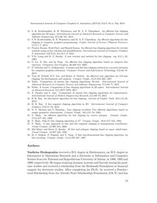 International Journal of Computer Graphics & Animation (IJCGA) Vol.9, No.4, July 2019
12. S. R. Kodituwakku, K. R. Wijeweera, and M. A. P. Chamikara. An efficient line clipping
algorithm for 3D space. International Journal of Advanced Research in Computer Science and
Software Engineering, 2(5):96–101, 2012.
13. S. R. Kodituwakku, K. R. Wijeweera, and M. A. P. Chamikara. An efficient algorithm for line
clipping in computer graphics programming. Ceylon Journal of Science (Physical Sciences),
1(17):1–7, 2013.
14. Prastut Kumar, Fenil Patel, and Rajesh Kanna. An efficient line clipping algorithm for circular
windows using vector calculus and parallelization. International Journal of Computer Graphics
& Animation (IJCGA), 8(1/2):1–8, 2018.
15. Y-D. Liang and B. A. Barsky. A new concept and method for line clipping. tog, 3(1):1–22,
1984.
16. G. Lu, X. Wu, and Q. Peng. An efficient line clipping algorithm based on adaptive line
rejection. Computers and Graphics, 26:409–415, 2002.
17. D. Matthes and V. Drakopoulos. A simple and fast line-clipping method as a scratch extension
for computer graphics education. Computer Science and Information Technology, 7(2):40–47,
2019.
18. Tina M. Nicholl, D.T. Lee, and Robin A. Nicholl. An effective new algorithm for 2-D line
clipping: Its development and analysis. Comput. Graph., 21(4):253–262, 1987.
19. Nisha. Comparison of various line clipping algorithms: Review. International Journal of
Advanced Research in Computer Science and Software Engineering, 7(1):68–71, 2017.
20. Nisha. A review: Comparison of line clipping algorithms in 3D space. International Journal
of Advanced Research, 5(1):2377–2379, 2017.
21. A. Pandey and S. Jain. Comparison of various line clipping algorithms for improvement.
International Journal of Modern Engineering Research, 3(1):69–74, 2013.
22. B. K. Ray. An alternative algorithm for line clipping. Journal of Graphic Tools, 16(1):12–24,
2012.
23. B. K. Ray. A line segment clipping algorithm in 2D. International Journal of Computer
Graphics, 3(2):51–76, 2012.
24. N. C. Sharma and S. Manohar. Line clipping revisited: Two efficient algorithms based on
simple geometric observations. Comput. Graph., 16(1):51–54, 1992.
25. V. Skala. An efficient algorithm for line clipping by convex polygon. Comput. Graph.,
17(4):417–421, 1993.
26. V. Skala. O(lg N) line clipping algorithm in E2
. Comput. Graph., 18(4):517–524, 1994.
27. V. Skala. A new approach to line and line segment clipping in homogeneous coordinates.
Visual Comput., 21:905–914, 2005.
28. Mel Slater and Brian A. Barsky. 2d line and polygon clipping based on space subdivision.
Visual Comput., 10:407–422, 1994.
29. M. S. Sobkow, P. Pospisil, and Y. Yang. A fast two-dimensional line clipping algorithm via
line encoding. Comput. Graph., 11(4):459–467, 1987.
Authors
Vasileios Drakopoulos received a B.S. degree in Mathematics, an M.S. degree in
Informatics & Operations Research and a doctorate in Informatics and Computer
Science from the National and Kapodistrian University of Athens, in 1990, 1992 and
1999, respectively. He began studying dynamic systems and fractals during his grad-
uate studies and received a scholarship from the Bodossaki Foundation as financial
support for doctorate studies. After completing his Ph.D., he received a Postdoc-
toral Scholarship from the (Greek) State Scholarships Foundation (I.K.Y) and has
14
 