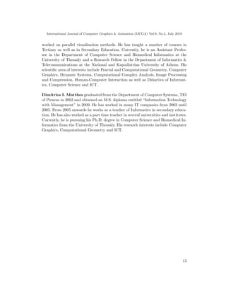 International Journal of Computer Graphics & Animation (IJCGA) Vol.9, No.4, July 2019
worked on parallel visualisation methods. He has taught a number of courses in
Tertiary as well as in Secondary Education. Currently, he is an Assistant Profes-
sor in the Department of Computer Science and Biomedical Informatics at the
University of Thessaly and a Research Fellow in the Department of Informatics &
Telecommunications at the National and Kapodistrian University of Athens. His
scientific area of interests include Fractal and Computational Geometry, Computer
Graphics, Dynamic Systems, Computational Complex Analysis, Image Processing
and Compression, Human-Computer Interaction as well as Didactics of Informat-
ics, Computer Science and ICT.
Dimitrios I. Matthes graduated from the Department of Computer Systems, TEI
of Piraeus in 2002 and obtained an M.S. diploma entitled “Information Technology
with Management” in 2009. He has worked in many IT companies from 2002 until
2005. From 2005 onwards he works as a teacher of Informatics in secondary educa-
tion. He has also worked as a part time teacher in several universities and institutes.
Currently, he is pursuing his Ph.D. degree in Computer Science and Biomedical In-
formatics from the University of Thessaly. His research interests include Computer
Graphics, Computational Geometry and ICT.
15
 
