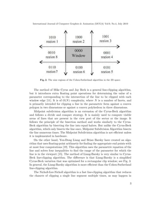 International Journal of Computer Graphics & Animation (IJCGA) Vol.9, No.4, July 2019
Fig. 2. The nine regions of the Cohen-Sutherland algorithm in the 2D space.
The method of Mike Cyrus and Jay Beck is a general line-clipping algorithm,
but it introduces extra floating point operations for determining the value of a
parameter corresponding to the intersection of the line to be clipped with each
window edge [11]. It is of O(N) complexity, where N is a number of facets, and
is primarily intended for clipping a line in the parametric form against a convex
polygon in two dimensions or against a convex polyhedron in three dimensions.
Midpoint subdivision algorithm is an extension of the Cyrus-Beck algorithm
and follows a divide and conquer strategy. It is mainly used to compute visible
areas of lines that are present in the view port of the sector or the image. It
follows the principle of the bisection method and works similarly to the Cyrus-
Beck algorithm by bisecting the line into equal halves. But unlike the Cyrus-Beck
algorithm, which only bisects the line once, Midpoint Subdivision Algorithm bisects
the line numerous times. The Midpoint Subdivision algorithm is not efficient unless
it is implemented in hardware.
On the other hand, You-Dong Liang and Brian Barsky have created an algo-
rithm that uses floating-point arithmetic for finding the appropriate end points with
at most four computations [19]. This algorithm uses the parametric equation of the
line and solves four inequalities to find the range of the parameter for which the
line is in the viewport [15]. The method of Liang-Barsky is very similar to Cyrus-
Beck line-clipping algorithm. The difference is that Liang-Barsky is a simplified
Cyrus-Beck variation that was optimised for a rectangular clip window; see Fig. 3.
In general, the Liang-Barsky algorithm is more efficient than the Cohen-Sutherland
line-clipping algorithm.
The Nicholl-Lee-Nicholl algorithm is a fast line-clipping algorithm that reduces
the chances of clipping a single line segment multiple times, as may happen in
3
 