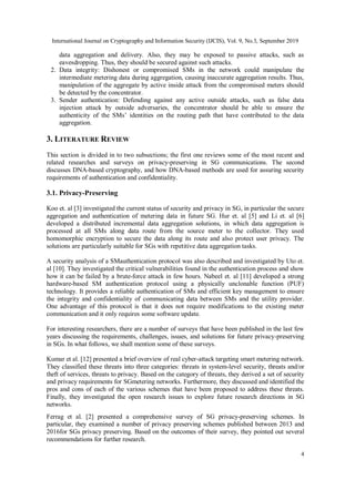 International Journal on Cryptography and Information Security (IJCIS), Vol. 9, No.3, September 2019
4
data aggregation and delivery. Also, they may be exposed to passive attacks, such as
eavesdropping. Thus, they should be secured against such attacks.
2. Data integrity: Dishonest or compromised SMs in the network could manipulate the
intermediate metering data during aggregation, causing inaccurate aggregation results. Thus,
manipulation of the aggregate by active inside attack from the compromised meters should
be detected by the concentrator.
3. Sender authentication: Defending against any active outside attacks, such as false data
injection attack by outside adversaries, the concentrator should be able to ensure the
authenticity of the SMs’ identities on the routing path that have contributed to the data
aggregation.
3. LITERATURE REVIEW
This section is divided in to two subsections; the first one reviews some of the most recent and
related researches and surveys on privacy-preserving in SG communications. The second
discusses DNA-based cryptography, and how DNA-based methods are used for assuring security
requirements of authentication and confidentiality.
3.1. Privacy-Preserving
Koo et. al [3] investigated the current status of security and privacy in SG, in particular the secure
aggregation and authentication of metering data in future SG. Hur et. al [5] and Li et. al [6]
developed a distributed incremental data aggregation solutions, in which data aggregation is
processed at all SMs along data route from the source meter to the collector. They used
homomorphic encryption to secure the data along its route and also protect user privacy. The
solutions are particularly suitable for SGs with repetitive data aggregation tasks.
A security analysis of a SMauthentication protocol was also described and investigated by Uto et.
al [10]. They investigated the critical vulnerabilities found in the authentication process and show
how it can be failed by a brute-force attack in few hours. Nabeel et. al [11] developed a strong
hardware-based SM authentication protocol using a physically unclonable function (PUF)
technology. It provides a reliable authentication of SMs and efficient key management to ensure
the integrity and confidentiality of communicating data between SMs and the utility provider.
One advantage of this protocol is that it does not require modifications to the existing meter
communication and it only requires some software update.
For interesting researchers, there are a number of surveys that have been published in the last few
years discussing the requirements, challenges, issues, and solutions for future privacy-preserving
in SGs. In what follows, we shall mention some of these surveys.
Kumar et al. [12] presented a brief overview of real cyber-attack targeting smart metering network.
They classified these threats into three categories: threats in system-level security, threats and/or
theft of services, threats to privacy. Based on the category of threats, they derived a set of security
and privacy requirements for SGmetering networks. Furthermore, they discussed and identified the
pros and cons of each of the various schemes that have been proposed to address these threats.
Finally, they investigated the open research issues to explore future research directions in SG
networks.
Ferrag et al. [2] presented a comprehensive survey of SG privacy-preserving schemes. In
particular, they examined a number of privacy preserving schemes published between 2013 and
2016for SGs privacy preserving. Based on the outcomes of their survey, they pointed out several
recommendations for further research.
 
