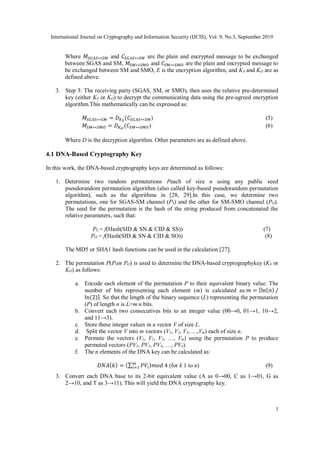 International Journal on Cryptography and Information Security (IJCIS), Vol. 9, No.3, September 2019
7
Where 𝑀𝑆𝐺𝐴𝑆↔𝑆𝑀 and 𝐶𝑆𝐺𝐴𝑆↔𝑆𝑀 are the plain and encrypted message to be exchanged
between SGAS and SM, 𝑀𝑆𝑀↔𝑆𝑀𝑂 and 𝐶𝑆𝑀↔𝑆𝑀𝑂 are the plain and encrypted message to
be exchanged between SM and SMO, E is the encryption algorithm, and KS and KO are as
defined above.
3. Step 3: The receiving party (SGAS, SM, or SMO), then uses the relative pre-determined
key (either KS or KO) to decrypt the communicating data using the pre-agreed encryption
algorithm.This mathematically can be expressed as:
𝑀𝑆𝐺𝐴𝑆↔𝑆𝑀 = 𝐷𝐾𝑆
(𝐶𝑆𝐺𝐴𝑆↔𝑆𝑀) (5)
𝑀𝑆𝑀↔𝑆𝑀𝑂 = 𝐷𝐾𝑂
(𝐶𝑆𝑀↔𝑆𝑀𝑂) (6)
Where D is the decryption algorithm. Other parameters are as defined above.
4.1 DNA-Based Cryptography Key
In this work, the DNA-based cryptography keys are determined as follows:
1. Determine two random permutations Peach of size n using any public seed
pseudorandom permutation algorithm (also called key-based pseudorandom permutation
algorithm), such as the algorithms in [28, 29].In this case, we determine two
permutations, one for SGAS-SM channel (PS) and the other for SM-SMO channel (PO).
The seed for the permutation is the hash of the string produced from concatenated the
relative parameters, such that:
PS = f(Hash(SID & SN & CID & SS)) (7)
PO = f(Hash(SID & SN & CID & SO)) (8)
The MD5 or SHA1 hash functions can be used in the calculation [27].
2. The permutation P(PSor PO) is used to determine the DNA-based cryptographykey (KS or
KO) as follows:
a. Encode each element of the permutation P to their equivalent binary value. The
number of bits representing each element (m) is calculated as:𝑚 = ⌈ln(𝑛) /
ln⁡
(2)⌉. So that the length of the binary sequence (L) representing the permutation
(P) of length n is L=m∙n bits.
b. Convert each two consecutives bits to an integer value (00→0, 01→1, 10→2,
and 11→3).
c. Store these integer values in a vector V of size L.
d. Split the vector V into m vectors (V1, V2, V3, …,Vm) each of size n.
e. Permute the vectors (V1, V2, V3, …, Vm) using the permutation P to produce
permuted vectors (PV1, PV2, PV3, …, PV4).
f. The n elements of the DNA key can be calculated as:
𝐷𝑁𝐴(𝑘) = (∑ 𝑃𝑉𝑖
𝑚
𝑖=1 )𝑚𝑜𝑑⁡4 (for k 1 to n) (9)
3. Convert each DNA base to its 2-bit equivalent value (A as 0→00, C as 1→01, G as
2→10, and T as 3→11). This will yield the DNA cryptography key.
 