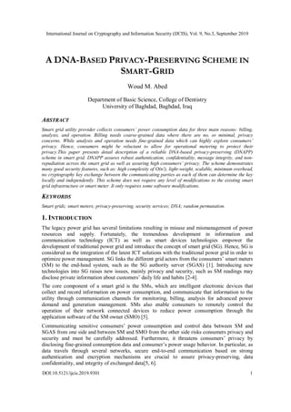 International Journal on Cryptography and Information Security (IJCIS), Vol. 9, No.3, September 2019
DOI:10.5121/ijcis.2019.9301 1
A DNA-BASED PRIVACY-PRESERVING SCHEME IN
SMART-GRID
Woud M. Abed
Department of Basic Science, College of Dentistry
University of Baghdad, Baghdad, Iraq
ABSTRACT
Smart grid utility provider collects consumers’ power consumption data for three main reasons: billing,
analysis, and operation. Billing needs coarse-grained data where there are no, or minimal, privacy
concerns. While analysis and operation needs fine-grained data which can highly explore consumers’
privacy. Hence, consumers might be reluctant to allow for operational metering to protect their
privacy.This paper presents detail description of a reliable DNA-based privacy-preserving (DNAPP)
scheme in smart grid. DNAPP assures robust authentication, confidentiality, message integrity, and non-
repudiation across the smart grid as well as assuring high consumers’ privacy. The scheme demonstrates
many good security features, such as: high complexity of O(n!), light-weight, scalable, minimum overhead,
no cryptography key exchange between the communicating parties as each of them can determine the key
locally and independently. This scheme does not require any level of modifications to the existing smart
grid infrastructure or smart meter. It only requires some software modifications.
KEYWORDS
Smart grids; smart meters; privacy-preserving, security services; DNA; random permutation.
1. INTRODUCTION
The legacy power grid has several limitations resulting in misuse and mismanagement of power
resources and supply. Fortunately, the tremendous development in information and
communication technology (ICT) as well as smart devices technologies empower the
development of traditional power grid and introduce the concept of smart grid (SG). Hence, SG is
considered as the integration of the latest ICT solutions with the traditional power grid in order to
optimize power management. SG links the different grid actors from the consumers’ smart meters
(SM) to the end-head system, such as the SG authority server (SGAS) [1]. Introducing new
technologies into SG raises new issues, mainly privacy and security, such as SM readings may
disclose private information about customers’ daily life and habits [2-4].
The core component of a smart grid is the SMs, which are intelligent electronic devices that
collect and record information on power consumption, and communicate that information to the
utility through communication channels for monitoring, billing, analysis for advanced power
demand and generation management. SMs also enable consumers to remotely control the
operation of their network connected devices to reduce power consumption through the
application software of the SM owner (SMO) [5].
Communicating sensitive consumers’ power consumption and control data between SM and
SGAS from one side and between SM and SMO from the other side risks consumers privacy and
security and must be carefully addressed. Furthermore, it threatens consumers’ privacy by
disclosing fine-grained consumption data and consumer’s power usage behavior. In particular, as
data travels through several networks, secure end-to-end communication based on strong
authentication and encryption mechanisms are crucial to assure privacy-preserving, data
confidentiality, and integrity of exchanged data[5, 6].
 