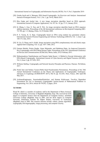 International Journal on Cryptography and Information Security (IJCIS), Vol. 9, No.3, September 2019
10
[20] Grasha Jacob and A. Murugan. DNA based Cryptography: An Overview and Analysis. International
Journal of Emergent Science, Vol. 3, No. 1, pp. 36-42, March 2013.
[21] Ritu Gupta and Anchal Jain. A new image encryption algorithm based on DNA approach.
International Journal of Computer Applications, Vol. 85, No. 18, pp. 27-31, January 2014.
[22] Q. Zhang, L. Guo, X. Xue, and X. Wei. An image encryption algorithm based on DNA sequence
addition operation. Proceedings of the 4th International conference on Bio-Inspired Computing (BIC-
TA '09), pp. 1-5, Beijing, China, 16-19 October 2009.
[23] P. S. Varma, K. G. Raju. Cryptography based on DNA using random key generation scheme.
International Journal of Science Engineering and Advance Technology (IJSEAT), Vol. 2, Issue 7, pp.
168-175, July, 2014.
[24] H. Liu, X. Wang, and A. Kadir. Image encryption using DNA complementary rule and chaotic maps.
Applied Soft Computing, Vol. 12, pp. 1457–1466, 2012.
[25] Gautam Rakshit, Pratim Singha, Atanu Majumder, and Debabrata Datta. An Improved Symmetric
Key Cryptography with DNA Based Strong Cipher. Proceedings of the 2011 International Conference
on Devices and Communications (ICDeCom), Mesra, India, 24-25 February 2011.
[26] Mohammadreza Najaftorkaman and Nazanin Sadat Kazazi. A Method to Encrypt Information with
DNA-Based Cryptography. International Journal of Cyber-Security and Digital Forensics (IJCSDF),
Vol. 4, Issue 3, pp. 417-426, 2015.
[27] Williams Stalling. Cryptography and Network Security Principles and Practices. Pearson, 7th Edition,
2017.
[28] Pratik Soni and Stefano Tessaro.Public-Seed Pseudorandom Permutations. Proceedings of the 36th
Annual International Conference on the Theory and Applications of Cryptographic Techniques.
Advances in Cryptology (EUROCRYPT 2017), Part II, pp. 412-441, Paris, France, 28th April-4th
May 2017.
[29] ArulmaniKuppusamy, SwaminathanPitchaiIyer, and Kannan Krithivasan. Two-Key Dependent
Permutation for Use in Symmetric Cryptographic System.Journal of Mathematical Problems in
Engineering, Vol. 2014, Article ID 795292, 12 pages, 2014.
AUTHORS
Woud M. Abed is a member of academic staff at the Department of Basic Sciences,
College of Dentistry, University of Baghdad (Baghdad, Iraq). She received her B.Sc
degree in Computer Science from the Department of Computer Science, Alrafidain
University College (Baghdad, Iraq) in 2003, and her M.Sc degree in Computer
Networks, Informatics Institute for Higher Studies, University of Technology
(Baghdad, Iraq) in 2005. Her research interests include: robotic, genetic algorithms,
cryptography and steganography, image processing, and computer security.
 