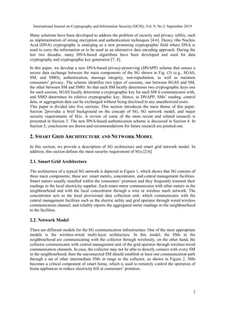 International Journal on Cryptography and Information Security (IJCIS), Vol. 9, No.3, September 2019
2
Many solutions have been developed to address the problem of security and privacy inSGs, such
as implementation of strong encryption and authentication techniques [4-6]. Deoxy ribo Nucleic
Acid (DNA) cryptography is emerging as a new promising cryptographic field where DNA is
used to carry the information or to be used as an alternative data encoding approach. During the
last two decades, many DNA-based algorithms have been developed and used for data
cryptography and cryptographic key generation [7, 8].
In this paper, we develop a new DNA-based privacy-preserving (DNAPP) scheme that ensure a
secure data exchange between the main components of the SG shown in Fig. (3) (e.g., SGAS,
SM, and SMO), authentication, message integrity, non-repudiation, as well as maintain
consumers’ privacy. The scheme identifies two types of sessions, one between SGAS and SM,
the other between SM and SMO. So that each SM locally determines two cryptographic keys one
for each session, SGAS locally determine a cryptographic key for each SM it communicates with,
and SMO determines its relative cryptographic key. Hence, in DNAPP, SMs’ reading, control
data, or aggregation data can be exchanged without being disclosed to any unauthorized users.
This paper is divided into five sections. This section introduces the main theme of this paper.
Section 2provides a brief background on the concept of SG, SG network model, and major
security requirements of SGs. A review of some of the most recent and related research is
presented in Section 3. The new DNA-based authentication scheme is discussed in Section 4. In
Section 5, conclusions are drawn and recommendations for future research are pointed-out.
2. SMART GRID ARCHITECTURE AND NETWORK MODEL
In this section, we provide a description of SG architecture and smart grid network model. In
addition, this section defines the main security requirement of SGs [2-6].
2.1. Smart Grid Architecture
The architecture of a typical SG network is depicted in Figure 1, which shows that SG consists of
three main components; these are: smart meters, concentrator, and central management facilities.
Smart meters usually installed within the consumers’ premises and they frequently transmit their
readings to the local electricity supplier. Each smart meter communicates with other meters in the
neighbourhood and with the local concentrator through a wire or wireless mesh network. The
concentrator acts as the local provisional data collection unit, which communicates with the
central management facilities such as the electric utility and grid operator through wired/wireless
communication channel, and reliably reports the aggregated meter readings in the neighbourhood
to the facilities.
2.2. Network Model
There are different models for the SG communication infrastructure. One of the most appropriate
models is the wireless-wired multi-layer architecture. In this model, the SMs in the
neighbourhood are communicating with the collector through wirelessly, on the other hand, the
collector communicates with central management unit of the grid operator through wireless/wired
communication channels. In case, the collector may not be able to directly connect with every SM
in the neighbourhood; then the unconnected SM should establish at least one communication path
through a set of other intermediate SMs in range to the collector, as shown in Figure 2. SMs
becomes a critical component of smart home, which is used to remotely control the operation of
home appliances to reduce electricity bill at consumers’ premises.
 