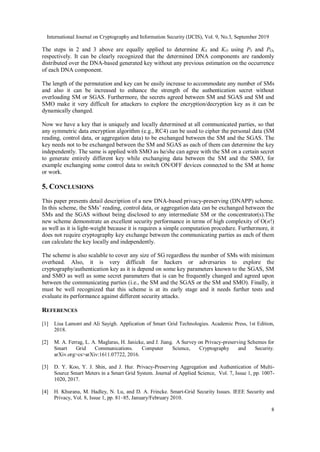 International Journal on Cryptography and Information Security (IJCIS), Vol. 9, No.3, September 2019
8
The steps in 2 and 3 above are equally applied to determine KS and KO using PS and PO,
respectively. It can be clearly recognized that the determined DNA components are randomly
distributed over the DNA-based generated key without any previous estimation on the occurrence
of each DNA component.
The length of the permutation and key can be easily increase to accommodate any number of SMs
and also it can be increased to enhance the strength of the authentication secret without
overloading SM or SGAS. Furthermore, the secrets agreed between SM and SGAS and SM and
SMO make it very difficult for attackers to explore the encryption/decryption key as it can be
dynamically changed.
Now we have a key that is uniquely and locally determined at all communicated parties, so that
any symmetric data encryption algorithm (e.g., RC4) can be used to cipher the personal data (SM
reading, control data, or aggregation data) to be exchanged between the SM and the SGAS. The
key needs not to be exchanged between the SM and SGAS as each of them can determine the key
independently. The same is applied with SMO as he/she can agree with the SM on a certain secret
to generate entirely different key while exchanging data between the SM and the SMO, for
example exchanging some control data to switch ON/OFF devices connected to the SM at home
or work.
5. CONCLUSIONS
This paper presents detail description of a new DNA-based privacy-preserving (DNAPP) scheme.
In this scheme, the SMs’ reading, control data, or aggregation data can be exchanged between the
SMs and the SGAS without being disclosed to any intermediate SM or the concentrator(s).The
new scheme demonstrate an excellent security performance in terms of high complexity of O(n!)
as well as it is light-weight because it is requires a simple computation procedure. Furthermore, it
does not require cryptography key exchange between the communicating parties as each of them
can calculate the key locally and independently.
The scheme is also scalable to cover any size of SG regardless the number of SMs with minimum
overhead. Also, it is very difficult for hackers or adversaries to explore the
cryptography/authentication key as it is depend on some key parameters known to the SGAS, SM
and SMO as well as some secret parameters that is can be frequently changed and agreed upon
between the communicating parties (i.e., the SM and the SGAS or the SM and SMO). Finally, it
must be well recognized that this scheme is at its early stage and it needs further tests and
evaluate its performance against different security attacks.
REFERENCES
[1] Lisa Lamont and Ali Sayigh. Application of Smart Grid Technologies. Academic Press, 1st Edition,
2018.
[2] M. A. Ferrag, L. A. Maglaras, H. Janicke, and J. Jiang. A Survey on Privacy-preserving Schemes for
Smart Grid Communications. Computer Science, Cryptography and Security.
arXiv.org>cs>arXiv:1611.07722, 2016.
[3] D. Y. Koo, Y. J. Shin, and J. Hur. Privacy-Preserving Aggregation and Authentication of Multi-
Source Smart Meters in a Smart Grid System. Journal of Applied Science, Vol. 7, Issue 1, pp. 1007-
1020, 2017.
[4] H. Khurana, M. Hadley, N. Lu, and D. A. Frincke. Smart-Grid Security Issues. IEEE Security and
Privacy, Vol. 8, Issue 1, pp. 81–85, January/February 2010.
 