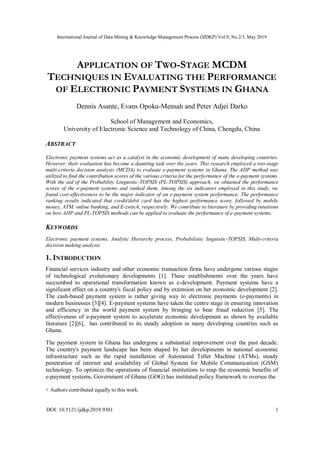 International Journal of Data Mining & Knowledge Management Process (IJDKP) Vol.9, No.2/3, May 2019
DOI: 10.5121/ijdkp.2019.9301 1
APPLICATION OF TWO-STAGE MCDM
TECHNIQUES IN EVALUATING THE PERFORMANCE
OF ELECTRONIC PAYMENT SYSTEMS IN GHANA
Dennis Asante, Evans Opoku-Mensah and Peter Adjei Darko
School of Management and Economics,
University of Electronic Science and Technology of China, Chengdu, China
ABSTRACT
Electronic payment systems act as a catalyst in the economic development of many developing countries.
However, their evaluation has become a daunting task over the years. This research employed a two-stage
multi-criteria decision analysis (MCDA) to evaluate e-payment systems in Ghana. The AHP method was
utilized to find the contribution scores of the various criteria for the performance of the e-payment systems.
With the aid of the Probability Linguistic-TOPSIS (PL-TOPSIS) approach, we obtained the performance
scores of the e-payment systems and ranked them. Among the six indicators employed in this study, we
found cost-effectiveness to be the major indicator of an e-payment system performance. The performance
ranking results indicated that credit/debit card has the highest performance score, followed by mobile
money, ATM, online banking, and E-zwitch, respectively. We contribute to literature by providing intuitions
on how AHP and PL-TOPSIS methods can be applied to evaluate the performance of e-payment systems.
KEYWORDS
Electronic payment systems, Analytic Hierarchy process, Probabilistic linguistic-TOPSIS, Multi-criteria
decision making analysis
1. INTRODUCTION
Financial services industry and other economic transaction firms have undergone various stages
of technological evolutionary developments [1]. These establishments over the years have
succumbed to operational transformation known as e-development. Payment systems have a
significant effect on a country's fiscal policy and by extension on her economic development [2].
The cash-based payment system is rather giving way to electronic payments (e-payments) in
modern businesses [3][4]. E-payment systems have taken the centre stage in ensuring innovation
and efficiency in the world payment system by bringing to bear fraud reduction [5]. The
effectiveness of e-payment system to accelerate economic development as shown by available
literature [2][6], has contributed to its steady adoption in many developing countries such as
Ghana.
The payment system in Ghana has undergone a substantial improvement over the past decade.
The country's payment landscape has been shaped by her developments in national economic
infrastructure such as the rapid installation of Automated Teller Machine (ATMs), steady
penetration of internet and availability of Global System for Mobile Communication (GSM)
technology. To optimize the operations of financial institutions to reap the economic benefits of
e-payment systems, Government of Ghana (GOG) has instituted policy framework to oversee the
+ Authors contributed equally to this work.
 