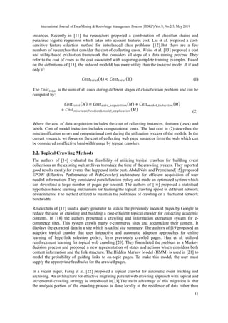International Journal of Data Mining & Knowledge Management Process (IJDKP) Vol.9, No.2/3, May 2019
41
instances. Recently in [11] the researchers proposed a combination of classifier chains and
penalized logistic regression which takes into account features cost. Liu et al. proposed a cost-
sensitive feature selection method for imbalanced class problems [12].But there are a few
numbers of researches that consider the cost of collecting cases. Weiss et al. [13] proposed a cost
and utility-based evaluation framework that considers all steps of a data mining process. They
refer to the cost of cases as the cost associated with acquiring complete training examples. Based
on the definitions of [13], the induced model𝐴 has more utility than the induced model 𝐵 if and
only if:
𝐶𝑜𝑠𝑡𝑡𝑜𝑡𝑎𝑙( 𝐴) < 𝐶𝑜𝑠𝑡𝑡𝑜𝑡𝑎𝑙( 𝐵) (1)
The 𝐶𝑜𝑠𝑡𝑡𝑜𝑡𝑎𝑙 is the sum of all costs during different stages of classification problem and can be
computed by:
𝐶𝑜𝑠𝑡𝑡𝑜𝑡𝑎𝑙( 𝑀) = 𝐶𝑜𝑠𝑡 𝑑𝑎𝑡𝑎_𝑎𝑠𝑞𝑢𝑖𝑠𝑖𝑡𝑖𝑜𝑛( 𝑀) + 𝐶𝑜𝑠𝑡 𝑚𝑜𝑑𝑒𝑙_𝑖𝑛𝑑𝑢𝑐𝑡𝑖𝑜𝑛( 𝑀)
+ 𝐶𝑜𝑠𝑡 𝑚𝑖𝑠𝑐𝑙𝑎𝑠𝑠𝑖𝑓𝑖𝑐𝑎𝑡𝑖𝑜𝑛&𝑚𝑜𝑑𝑒𝑙_𝑎𝑝𝑝𝑙𝑖𝑐𝑎𝑡𝑖𝑜𝑛( 𝑀) (2)
Where the cost of data acquisition includes the cost of collecting instances, features (tests) and
labels. Cost of model induction includes computational costs. The last cost in (2) describes the
misclassification errors and computational cost during the utilization process of the models. In the
current research, we focus on the cost of collecting web page instances form the web which can
be considered as effective bandwidth usage by topical crawlers.
2.2. Topical Crawling Methods
The authors of [14] evaluated the feasibility of utilizing topical crawlers for building event
collections on the existing web archives to reduce the time of the crawling process. They reported
good results mostly for events that happened in the past. AbdulNabi and Premchand[15] proposed
EPOW (Effective Performance of WebCrawler) architecture for efficient acquisition of user
needed information. They considered parallelization policy and made an optimized system which
can download a large number of pages per second. The authors of [16] proposed a statistical
hypothesis based learning mechanism for learning the topical crawling speed in different network
environments. The method utilized to maintain the politeness of crawling on a fluctuated network
bandwidth.
Researchers of [17] used a query generator to utilize the previously indexed pages by Google to
reduce the cost of crawling and building a cost-efficient topical crawler for collecting academic
contents. In [18] the authors presented a crawling and information extraction system for e-
commerce sites. This system crawls many e-commerce sites and accumulate their content. It
displays the extracted data in a site which is called site summary. The authors of [19]proposed an
adaptive topical crawler that uses interactive and automatic adaption approaches for online
learning of hyperlink selection policy, form previously crawled pages. Han et al. utilized
reinforcement learning for topical web crawling [20]. They formulated the problem as a Markov
decision process and proposed a new representation of states and actions which considers both
content information and the link structure. The Hidden Markov Model (HMM) is used in [21] to
model the probability of guiding links to on-topic pages. To make this model, the user must
supply the appropriate feedbacks for the crawled pages.
In a recent paper, Farag et al. [22] proposed a topical crawler for automatic event tracking and
archiving. An architecture for effective migrating parallel web crawling approach with topical and
incremental crawling strategy is introduced in[23].The main advantage of this migration is that
the analysis portion of the crawling process is done locally at the residence of data rather than
 