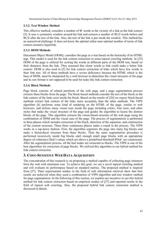 International Journal of Data Mining & Knowledge Management Process (IJDKP) Vol.9, No.2/3, May 2019
43
2.3.2. Text Window Method
This effective method, considers a number of 𝑊 words in the vicinity of a link as the link context
[5]. It uses a symmetric window around the link and extracts a number of 𝑊/2 words before and
𝑊/2 after the text of the link. Also, the text of the link is put inside the window. This method has
an unresolved challenge: It does not know the optimal either near-optimal number of terms of link
context around a hyperlink.
2.3.3. DOM Methods
Document Object Model (DOM), considers the page as a tree based on the hierarchy of its HTML
tags. This model is used for the link context extraction in some topical crawling methods. In [25]
DOM of the page is utilized for scoring the words in different parts of the DOM tree, based on
their distances from the link. They assumed that closer words to link could make a better link
context. DOM is also used in [5] for link context extraction of links which have few words in
their link text. All of these methods have a severe deficiency because the HTML which is the
base of DOM, must be interpreted by a web browser to determine the visual structure of the page
and its raw format is not supposed to be used for tasks like link context extraction.
2.3.4. Block Methods
Page block consists of related partitions of the web page, and a page segmentation process
extracts these blocks from the page. The block-based methods consider the text of the block as the
link context of the links exist inside the block. Based on the results of [26] we expect block-based
methods extract link context of the links more accurately than the other methods. The VIPS
algorithm [6] performs some kind of rendering on the HTML of the page, similar to web
browsers, and utilizes many visual cues inside the page including colors, font sizes, and other
styles that make the visual structure of the page and guides the algorithm to locate the distinct
blocks of the page. This algorithm extracts the vision-based structure of the web page using the
combination of DOM and the visual cues of the page. The process of segmentation is performed
in three phases which includes extraction of the block, detection of the separator, and construction
of the content structure. These three continuous phases make a round in the process. The VIPS
works in a top-down fashion. First, the algorithm segments the page into many big blocks and
make a hierarchical structure from these blocks. Then the same segmentation procedure is
performed recursively inside big blocks until enough small page blocks with an appropriate
degree of coherence (DoC) values which are above a predefined threshold PDoC are constructed.
After the segmentation process, all the leaf nodes are extracted as blocks. The VIPS is one of the
best algorithms for extraction of page blocks. We utilized this algorithm in our hybrid method for
link context extraction.
3. COST-SENSITIVE WEB DATA ACQUISITION
The concentration of this research is on proposing a method capable of collecting page instances
form the web with minimum cost. To achieve this goal, we use a novel topical crawling method
and will evaluate its performance based on standard metrics. The proposed method is inspired
from [27]. Their experimental studies in the field of web information retrieval show that best
results are achieved when they used a combination of VIPS algorithm and text window method
for page segmentation. In the following of this section, we explain our incentive to use this hybrid
method for link context extraction based on empirical studies of [27] and reported results in the
field of topical web crawling. Also, the proposed hybrid link context extraction method is
discussed in details.
 