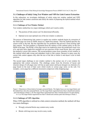 International Journal of Data Mining & Knowledge Management Process (IJDKP) Vol.9, No.2/3, May 2019
44
3.1. Challenges of Solely Using Text Window and VIPS for Link Context Extraction
In this subsection, we investigate challenges of solely using text window method and VIPS
algorithm for link context extraction and clarify the intent of proposing the hybrid method which
combines both.
3.1.1. Challenges of Text Window Method
Text window method has two major challenges which can’t resolve solely:
 The position of link context can’t be determined efficiently.
 Optimal (even near-optimal) size of the text window is unknown.
The process of determining link context in regular text window methods begins by extraction of
the whole page text from its DOM, based on a depth-first manner. Then the method specifies the
closest words to the link. But this algorithm has two problems that prevent it from locating right
link contexts. The first problem is originated from the reliance of this method solely on the raw
DOM of the page. The HTML of the page need to be rendered to show the predefined visual view
of it, and since naïve depth-first strategies are not conscious of this visual layout, they can’t guide
the method to correct link contexts. The second problem comes from symmetry of text window in
this method which adds wrong and redundant words to link context. Because in many cases the
correct link context appears only after the text of the link or before it and doesn’t exist in both
positions.
The second major challenge in text window method is the unclear size of a text window for
appropriate link context extraction. This challenge comes from the diversity of layout and
structure design of web pages since web has an open nature and layout designer use elements of a
page based on the taste of their users which results in various page styles on the web. For
example, a news page has a different structurein comparison witha shopping page.
Figure 3. Illustration of three kinds of wrongly extracted blocks. The higher boxes are true target blocks and
the dashed lines show the extracted blocks. (a) The target block segmented more than it should and contains
parts that belong to block 2. (b) The target block segmented more than it should and all of its parts belong
to it. (c) The target blocks segmented less than it should and contains parts that belongs to block 2.
3.1.2. Challenges of VIPS Algorithm
When VIPS algorithm is utilized in a link context extraction method, the method will face
two main challenges:
 Wrongly extracted blocks may contain noisy words.
 Blocks with long texts may involve noisy words.
Target Block 1
Block 2 Block 2 Block 2
(a) (b) (c)
Target Block 1 Target Block 1
Extracted
Block
Extracted
Block
Extracted
Block
 