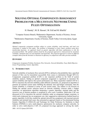 International Journal of Mobile Network Communications & Telematics ( IJMNCT), Vol.9, No.3, June 2019
DOI : 10.5121/ijmnct.2019.9301 1
SOLVING OPTIMAL COMPONENTS ASSIGNMENT
PROBLEM FOR A MULTISTATE NETWORK USING
FUZZY OPTIMIZATION
H. Hamdy1
, M. R. Hassan1
, M. Eid1
and M. Khalifa2
1
Computer Science Branch, Mathematics Department, Faculty of Science, Aswan
University, Egypt.
2
Mathematics Department, Faculty of Science, South Valley University,Qena, Egypt.
ABSTRACT
Optimal components assignment problem subject to system reliability, total lead-time, and total cost
constraints is studied in this paper. The problem is formulated as fuzzy linear problem using fuzzy
membership functions. An approach based on genetic algorithm with fuzzy optimization to sole the
presented problem. The optimal solution found by the proposed approach is characterized by maximum
reliability, minimum total cost and minimum total lead-time. The proposed approach is tested on different
examples taken from the literature to illustrate its efficiency in comparison with other previous methods.
KEYWORDS
Components Assignment Problem, Stochastic-Flow Networks, Network Reliability, Fuzzy Multi-Objective
Linear Programming, Genetic Algorithms.
1. INTRODUCTION
Network reliability of stochastic-flow network (SFN) is defined as the probability that a specified
amount of flow can be transmitted successfully from source to destination through SFN [1].
Components assignment problem (CAP) is one important problem in the field of system
reliability analysis, finding an optimal component assignment is significant to maximize the
system reliability and improve the system performance [2]. Many researchers studied CAP for a
SFN to maximize the network reliability under different constraints, [3], proposed an algorithm to
generate all minimal system states fulfilling the demand, time and budget constraints, then the
system reliability is evaluated in terms of such system states. The authors in [4] focused on
finding the optimal carrier selection based on network reliability criterion under a budget
constraint, an optimization algorithm integrating a genetic algorithm, minimal paths and the
recursive sum of disjoint products is proposed to solve such a problem. Multi-state CAP was
discussed in [5] to maximize the network reliability under an assignment budget constraint, in
which each component has an assignment cost, they suggested an optimization method based on
genetic algorithm. In [6] they studied the optimal network line assignment with maximal network
reliability and minimal total coast, they presented an approach based on Non-dominated Sorting
Genetic Algorithm II (NSGA-II) and Technique for Order Preference by Similarity to Ideal
Solution (TOPSIS) to solve multi-objective optimization for stochastic computer networks. In
order to solve multi-objective CAP, [7], proposed two-stage approach to solving the multi-
 