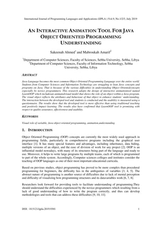 International Journal of Programming Languages and Applications (IJPLA ) Vol.9, No.1/2/3, July 2019
DOI : 10.5121/ijpla.2019.9301 1
AN INTERACTIVE ANIMATION TOOL FOR JAVA
OBJECT ORIENTED PROGRAMMING
UNDERSTANDING
Sakeenah Ahmed1
and Mabroukah Amarif2
1
Department of Computer Sciences, Faculty of Sciences, Sebha University, Sebha, Libya
2
Department of Computer Sciences, Faculty of Information Technology, Sebha
University, Sebha, Libya
ABSTRACT
Java Language becomes the most common Object-Oriented Programming Language over the entire world.
Students from Computer Sciences and Information Technology are struggling to lean Java concepts and
programs on Java. That is because of the various difficulties in understanding Object Orientedconcepts
especially by novice programmers. This research adopts the design of interactive animationtool named
LearnOOP which includesan animatedvisual model that shows the role of an object within a Java program.
The visual object reflects the attributes and behaviour of that object to enhance students’ understanding.
The interaction between the developed tool and students is conducted and the usability is measured using a
questionnaire. The results show that the developed tool is more effective than using traditional teaching
and positively impact learning. The results also have confirmed that LearnOOP tool is promising with
respect to quality assurance, effectiveness and usability.
KEYWORDS
Visual role of variable, Java object oriented programming, animation,understanding
1. INTRODUCTION
Object Oriented Programming (OOP) concepts are currently the most widely used approach in
programming fields, particularly in comprehensive programs including the graphical user
interface [1]. It has many special features and advantages, including inheritance, data hiding,
multiple versions of an object, and the ease of division of work for any project [2]. OOP is an
influential model nowadays, with many of its structures being part of the language and ready to
use. Moreover, it helps to write large programs by multiple teams, each of which is programmed
to part of the whole system. Accordingly, Computer sciences colleges and institutes consider the
teaching of OOP languages as one of their most important educational curricula.
Based on previous studies, object programming has proved to be more complex than procedural
programming for beginners, the difficulty lies in the ambiguities of variables [3, 4, 5]. The
abstract nature of programming is another source of difficulties due to lack of mental perception
and difficulty of visualizing how programming structures and its datavariables work [6, 7, 8].
Researchers look forward for providing tools to facilitate understanding of programming.They
should understand the difficulties experienced by the novice programmers which resulting from a
lack of good understanding of how to write the program correctly, and thus can develop
methodologies and tools that can address these difficulties [9, 10, 11].
 